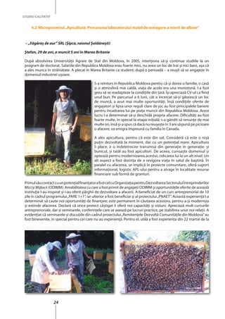 24
STUDIU CALITATIV
4.2 Microproiectul„Apicultură. procurarea laboratorului mobil de extragere a mierii de albine”
– „Făgăraş de aur” SRL (Șipca, raionul Șoldăneşti)
Ștefan, 29 de ani, a muncit 5 ani în Marea Britanie
După absolvirea Universităţii Agrare de Stat din Moldova, în 2005, intenţiona să-şi continue studiile la un
program de doctorat. Salariile din Republica Moldova erau foarte mici, nu avea un loc de trai şi nici bani, aşa că
a ales munca în străinătate. A plecat în Marea Britanie ca student; după o perioadă – a reuşit să se angajeze în
domeniul industriei uşoare.
S-a reîntors în Republica Moldova pentru că-şi dorea o familie, o casă
şi o atmosferă mai caldă, viaţa de acolo era una monotonă. I-a fost
greu să se readapteze la condiţiile din țară. Îşi apreciază CV-ul ca fiind
unul bun. Pe parcursul a 6 luni, cât a încercat să-şi găsească un loc
de muncă, a avut mai multe oportunităţi. Însă condiţiile oferite de
angajatori şi lipsa unor reguli clare de joc au fost principalele bariere
pentru încadrarea lui pe piaţa muncii din Republica Moldova. Acest
lucru l-a determinat să-şi deschidă propria afacere. Dificultăţi au fost
foarte multe, în special la etapa iniţială; s-a gândit să renunţe de mai
multe ori, însă şi-a spus că dacă nu reuşeşte în 3 ani să pună pe picioare
o afacere, va emigra împreună cu familia în Canada.
A ales apicultura, pentru că este din sat. Consideră că este o nişă
puţin dezvoltată la moment, dar cu un potenţial mare. Apicultura
îi place, e o îndeletnicire transmisă din generaţie în generație: şi
bunicul, şi tatăl au fost apicultori. De aceea, cunoaşte domeniul şi
optează pentru modernizarea acestui, ridicarea lui la un alt nivel. Un
alt aspect a fost dorinţa de a revigora viaţa în satul de baştină. În
paralel cu afacerea, se implică în proiecte comunitare, oferă suport
informaţional, logistic APL-ului pentru a atrage în localitate resurse
financiare sub formă de granturi.
PrimulsăucontactcuunpotențialfinanţatorafostcelcuOrganizaţiapentruDezvoltareaSectoruluiÎntreprinderilor
Mici şi Mijlocii (ODIMM). Amabilitatea cu care a fost primit de angajaţii ODIMM şi oportunităţile oferite de această
instituţie l-au inspirat şi i-au oferit pârghii de dezvoltare a afacerii. A beneficiat de un curs antreprenorial de 10
zile în cadrul programului„PARE 1+1”, iar ulterior a fost beneficiar şi al proiectului„PNAET”. Această experienţă l-a
determinat să caute noi oportunităţi de finanţare; este permanent în căutarea acestora, pentru a-şi moderniza
şi extinde afacerea. Declară că orice proiect câştigat îi oferă noi capacităţi şi viziuni. Apreciază mult cursurile
antreprenoriale, dar şi seminarele, conferinţele care se axează pe lucruri practice, pe stabilirea unor noi relaţii. A
evidenţiat că seminarele şi discuţiile din cadrul proiectului„Remitenţele Dezvoltă Comunităţile din Moldova”au
fost binevenite, în special pentru cei care nu au experienţă. Pentru el, utilă a fost experienţa din 22 martie de la
îi place, e o îndeletnicire transmisă din generaţie în generație: şi
 