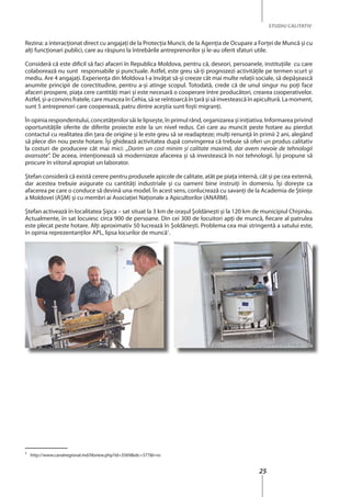 25
STUDIU CALITATIV
Rezina: a interacţionat direct cu angajaţi de la Protecţia Muncii, de la Agenţia de Ocupare a Forţei de Muncă şi cu
alţi funcţionari publici, care au răspuns la întrebările antreprenorilor şi le-au oferit sfaturi utile.
Consideră că este dificil să faci afaceri în Republica Moldova, pentru că, deseori, persoanele, instituţiile cu care
colaborează nu sunt responsabile şi punctuale. Astfel, este greu să-ţi prognozezi activităţile pe termen scurt şi
mediu. Are 4 angajaţi. Experienţa din Moldova l-a învăţat să-şi creeze cât mai multe relaţii sociale, să depăşească
anumite principii de corectitudine, pentru a-şi atinge scopul. Totodată, crede că de unul singur nu poţi face
afaceri prospere, piaţa cere cantităţi mari şi este necesară o cooperare între producători, crearea cooperativelor.
Astfel, şi-a convins fratele, care muncea în Cehia, să se reîntoarcă în ţară şi să investească în apicultură. La moment,
sunt 5 antreprenori care cooperează, patru dintre aceştia sunt foşti migranţi.
În opinia respondentului, concetățenilor săi le lipseşte, în primul rând, organizarea şi iniţiativa. Informarea privind
oportunităţile oferite de diferite proiecte este la un nivel redus. Cei care au muncit peste hotare au pierdut
contactul cu realitatea din ţara de origine şi le este greu să se readapteze; mulţi renunţă în primii 2 ani, alegând
să plece din nou peste hotare. Îşi ghidează activitatea după convingerea că trebuie să oferi un produs calitativ
la costuri de producere cât mai mici: „Dorim un cost minim și calitate maximă, dar avem nevoie de tehnologii
avansate”. De aceea, intenţionează să modernizeze afacerea şi să investească în noi tehnologii. Îşi propune să
procure în viitorul apropiat un laborator.
Ştefan consideră că există cerere pentru produsele apicole de calitate, atât pe piaţa internă, cât şi pe cea externă,
dar acestea trebuie asigurate cu cantităţi industriale şi cu oameni bine instruiţi în domeniu. Îşi doreşte ca
afacerea pe care o conduce să devină una model. În acest sens, conlucrează cu savanţi de la Academia de Ştiinţe
a Moldovei (AŞM) şi cu membri ai Asociaţiei Naţionale a Apicultorilor (ANARM).
Ştefan activează în localitatea Şipca – sat situat la 3 km de oraşul Şoldăneşti şi la 120 km de municipiul Chişinău.
Actualmente, în sat locuiesc circa 900 de persoane. Din cei 300 de locuitori apți de muncă, fiecare al patrulea
este plecat peste hotare. Alţi aproximativ 50 lucrează în Şoldăneşti. Problema cea mai stringentă a satului este,
în opinia reprezentanţilor APL, lipsa locurilor de muncă1
.
1
http://www.canalregional.md/libview.php?id=3569&idc=377&l=ro
 