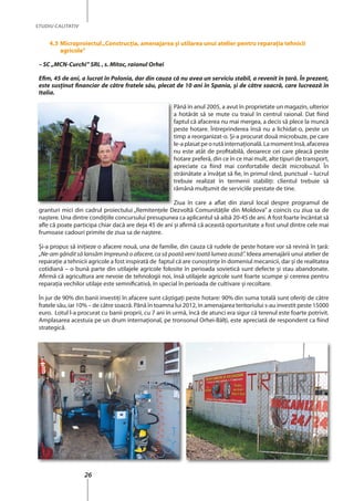 26
STUDIU CALITATIV
4.3 Microproiectul„Construcţia, amenajarea şi utilarea unui atelier pentru reparaţia tehnicii
agricole”
– SC „MCN-Curchi” SRL , s. Mitoc, raionul Orhei
Efim, 45 de ani, a lucrat în Polonia, dar din cauza că nu avea un serviciu stabil, a revenit în ţară. În prezent,
este susţinut financiar de către fratele său, plecat de 10 ani în Spania, şi de către soacră, care lucrează în
Italia.
Până în anul 2005, a avut în proprietate un magazin, ulterior
a hotărât să se mute cu traiul în centrul raional. Dat fiind
faptul că afacerea nu mai mergea, a decis să plece la muncă
peste hotare. Întreprinderea însă nu a lichidat-o, peste un
timp a reorganizat-o. Şi-a procurat două microbuze, pe care
le-aplasatpeorutăinternaţională.Lamomentînsă,afacerea
nu este atât de profitabilă, deoarece cei care pleacă peste
hotare preferă, din ce în ce mai mult, alte tipuri de transport,
apreciate ca fiind mai confortabile decât microbuzul. În
străinătate a învăţat să fie, în primul rând, punctual – lucrul
trebuie realizat în termenii stabiliţi: clientul trebuie să
rămână mulţumit de serviciile prestate de tine.
Ziua în care a aflat din ziarul local despre programul de
granturi mici din cadrul proiectului „Remitenţele Dezvoltă Comunităţile din Moldova” a coincis cu ziua sa de
naştere. Una dintre condiţiile concursului presupunea ca aplicantul să aibă 20-45 de ani. A fost foarte încântat să
afle că poate participa chiar dacă are deja 45 de ani şi afirmă că această oportunitate a fost unul dintre cele mai
frumoase cadouri primite de ziua sa de naştere.
Şi-a propus să iniţieze o afacere nouă, una de familie, din cauza că rudele de peste hotare vor să revină în ţară:
„Ne-am gândit să lansăm împreună o afacere, ca să poată veni toată lumea acasă”. Ideea amenajării unui atelier de
reparaţie a tehnicii agricole a fost inspirată de faptul că are cunoştinţe în domeniul mecanicii, dar şi de realitatea
cotidiană – o bună parte din utilajele agricole folosite în perioada sovietică sunt defecte şi stau abandonate.
Afirmă că agricultura are nevoie de tehnologii noi, însă utilajele agricole sunt foarte scumpe şi cererea pentru
reparaţia vechilor utilaje este semnificativă, în special în perioada de cultivare şi recoltare.
În jur de 90% din banii investiţi în afacere sunt câştigaţi peste hotare: 90% din suma totală sunt oferiţi de către
fratele său, iar 10% – de către soacră. Până în toamna lui 2012, în amenajarea teritoriului s-au investit peste 15000
euro. Lotul l-a procurat cu banii proprii, cu 7 ani în urmă, încă de atunci era sigur că terenul este foarte potrivit.
Amplasarea acestuia pe un drum internaţional, pe tronsonul Orhei-Bălţi, este apreciată de respondent ca fiind
strategică.
a hotărât să se mute cu traiul în centrul raional. Dat fiind
faptul că afacerea nu mai mergea, a decis să plece la muncă
timp a reorganizat-o. Şi-a procurat două microbuze, pe care
apreciate ca fiind mai confortabile decât microbuzul. În
străinătate a învăţat să fie, în primul rând, punctual – lucrul
trebuie realizat în termenii stabiliţi: clientul trebuie să
Ziua în care a aflat din ziarul local despre programul de
 