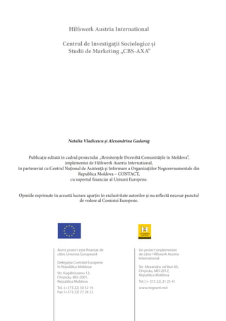 Hilfswerk Austria International
Centrul de Investigaţii Sociologice şi
Studii de Marketing „CBS-AXA”
STUDIU CALITATIV
CONTRIBUŢIA REMITENŢELOR
LA DEZVOLTAREA ÎNTREPRINDERILOR
MICI ŞI MIJLOCII
Studii de caz
Natalia Vladicescu și Alexandrina Gadarag
Publicaţie editată în cadrul proiectului „Remitenţele Dezvoltă Comunităţile în Moldova”,
implementat de Hilfswerk Austria International,
în parteneriat cu Centrul Naţional de Asistenţă şi Informare a Organizaţiilor Neguvernamentale din
Republica Moldova – CONTACT,
cu suportul financiar al Uniunii Europene.
Opiniile exprimate în această lucrare aparţin în exclusivitate autorilor şi nu reflectă necesar punctul
de vedere al Comisiei Europene.
Acest proiect este finanţat de
către Uniunea Europeană
Delegaţia Comisiei Europene
în Republica Moldova
Str. Kogălniceanu 12,
Chişinău, MD-2001,
Republica Moldova
Tel.: (+373 22) 50 52 10
Fax: (+373 22) 27 26 22
Un proiect implementat
de către Hilfswerk Austria
International
Str. Alexandru cel Bun 85,
Chişinău, MD-2012,
Republica Moldova
Tel.: (+ 373 22) 21 25 41
www.migranti.md
 