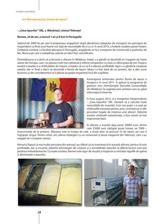 28
STUDIU CALITATIV
4.4 Microproiectul„ferma de iepuri”
– „Casa iepurilor” SRL, s. Mândreşti, raionul Teleneşti
Roman, 24 de ani, a muncit 1 an şi 8 luni în Portugalia
Salariul de 2000 lei pe care îl propuneau angajatorii după absolvirea colegiului de transport era perceput de
respondent ca fiind unul foarte mic faţă de necesităţile de zi cu zi. În anul 2010, a hotărât să plece peste hotare.
Cetăţenia română i-a facilitat plecarea în Portugalia, angajându-se la o companie de construcţie a podurilor de
fier. Munca pe care o îndeplinea solicita un efort fizic semnificativ.
Dintotdeauna şi-a dorit să-şi lanseze o afacere în Moldova. Iniţial, s-a gândit să deschidă un magazin de haine
aduse din Europa, care i se păreau mult mai calitativă şi ieftine comparativ cu ceea ce oferă piaţa de aici. După o
analiză a taxelor şi a cheltuielilor de import, a înţeles că nu va fi o afacere profitabilă. Apoi s-a gândit la creşterea
viţeilor, dar în final a decis să deschidă o fermă de iepuri. Ideea i-a fost dată de un prieten, dar a ales acest
business şi din considerentul că îi plăcea ocupaţia respectivă încă din copilărie.
Amenajarea teritoriului pentru ferma de iepuri a
început-o în anul 2011. A aplicat la programul de
granturi mici „Remitenţele Dezvoltă Comunităţile
din Moldova”, la sugestia unor prieteni care au găsit
informaţia în Internet.
În luna august 2012, şi-a înregistrat întreprinderea
– „Casa Iepurilor” SRL. Declară că a calculat toate
necesităţile de investiţii, însă mai puţin s-a axat pe
cheltuielile necesare pentru acte, cont bancar şi alte
proceduri legate de iniţierea unei afaceri. Datorită
acestor cheltuieli subestimate, a fost nevoit să mai
împrumute bani.
În afacere a investit deja peste 30000 euro, dintre
care 23000 sunt câştigaţi peste hotare, iar 7000 –
împrumutaţi de la prieteni. Afacerea este la începu de cale, a reuşit doar să procure 53 de iepuri, pe care îi
îngrijeşte singur. Pentru viitor, are câteva înţelegeri cu un restaurant şi două magazine din Teleneşti, care s-au
angajat să-i cumpere carnea.
Remarcă faptul că mai multe persoane din anturaj l-au sfătuit să nu investească în această afacere, pentru că este
profitabilă, dar şi riscantă, datorită tehnologiei de creştere şi a sensibilităţii iepurilor la diferiţi factori care pot
produce îmbolnăvirea lor. Cu toate acestea, Roman este sigur de reuşită şi respectă cu stricteţe regulile de igienă
şi alimentaţie a iepurilor.
 