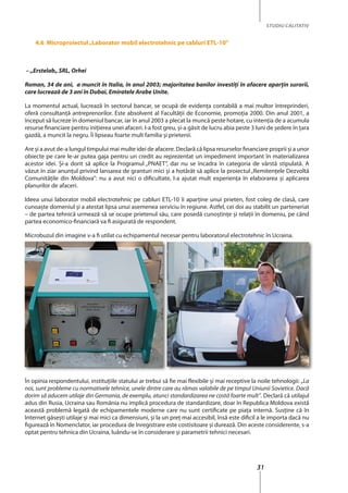 31
STUDIU CALITATIV
4.6 Microproiectul„laborator mobil electrotehnic pe cabluri etl-10”
– „Erstelab„ SRL, Orhei
Roman, 34 de ani, a muncit în Italia, în anul 2003; majoritatea banilor investiţi în afacere aparţin surorii,
care lucrează de 3 ani în Dubai, Emiratele Arabe Unite.
La momentul actual, lucrează în sectorul bancar, se ocupă de evidenţa contabilă a mai multor întreprinderi,
oferă consultanţă antreprenorilor. Este absolvent al Facultăţii de Economie, promoţia 2000. Din anul 2001, a
început să lucreze în domeniul bancar, iar în anul 2003 a plecat la muncă peste hotare, cu intenţia de a acumula
resurse financiare pentru iniţierea unei afaceri. I-a fost greu, şi-a găsit de lucru abia peste 3 luni de şedere în ţara
gazdă, a muncit la negru. Îi lipseau foarte mult familia şi prietenii.
Are şi a avut de-a lungul timpului mai multe idei de afacere. Declară că lipsa resurselor financiare proprii şi a unor
obiecte pe care le-ar putea gaja pentru un credit au reprezentat un impediment important în materializarea
acestor idei. Şi-a dorit să aplice la Programul „PNAET”, dar nu se încadra în categoria de vârstă stipulată. A
văzut în ziar anunţul privind lansarea de granturi mici şi a hotărât să aplice la proiectul „Remitenţele Dezvoltă
Comunităţile din Moldova”: nu a avut nici o dificultate, l-a ajutat mult experienţa în elaborarea şi aplicarea
planurilor de afaceri.
Ideea unui laborator mobil electrotehnic pe cabluri ETL-10 îi aparține unui prieten, fost coleg de clasă, care
cunoaşte domeniul şi a atestat lipsa unui asemenea serviciu în regiune. Astfel, cei doi au stabilit un parteneriat
– de partea tehnică urmează să se ocupe prietenul său, care posedă cunoştinţe şi relaţii în domeniu, pe când
partea economico-financiară va fi asigurată de respondent.
Microbuzul din imagine v-a fi utilat cu echipamentul necesar pentru laboratorul electrotehnic în Ucraina.
În opinia respondentului, instituţiile statului ar trebui să fie mai flexibile şi mai receptive la noile tehnologii: „La
noi, sunt probleme cu normativele tehnice, unele dintre care au rămas valabile de pe timpul Uniunii Sovietice. Dacă
dorim să aducem utilaje din Germania, de exemplu, atunci standardizarea ne costă foarte mult”. Declară că utilajul
adus din Rusia, Ucraina sau România nu implică procedura de standardizare, doar în Republica Moldova există
această problemă legată de echipamentele moderne care nu sunt certificate pe piaţa internă. Susține că în
Internet găseşti utilaje şi mai mici ca dimensiuni, şi la un preţ mai accesibil, însă este dificil a le importa dacă nu
figurează în Nomenclator, iar procedura de înregistrare este costisitoare şi durează. Din aceste considerente, s-a
optat pentru tehnica din Ucraina, luându-se în considerare şi parametrii tehnici necesari.
 