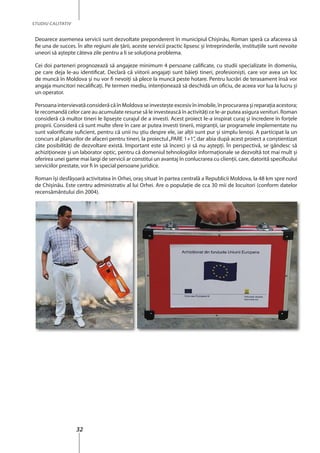 32
STUDIU CALITATIV
Deoarece asemenea servicii sunt dezvoltate preponderent în municipiul Chişinău, Roman speră ca afacerea să
fie una de succes. În alte regiuni ale ţării, aceste servicii practic lipsesc şi întreprinderile, instituţiile sunt nevoite
uneori să aştepte câteva zile pentru a li se soluţiona problema.
Cei doi parteneri prognozează să angajeze minimum 4 persoane calificate, cu studii specializate în domeniu,
pe care deja le-au identificat. Declară că viitorii angajaţi sunt băieţi tineri, profesionişti, care vor avea un loc
de muncă în Moldova şi nu vor fi nevoiţi să plece la muncă peste hotare. Pentru lucrări de terasament însă vor
angaja muncitori necalificați. Pe termen mediu, intenţionează să deschidă un oficiu, de aceea vor lua la lucru şi
un operator.
PersoanaintervievatăconsiderăcăînMoldovaseinvesteşteexcesivînimobile,înprocurareaşireparaţiaacestora;
le recomandă celor care au acumulate resurse să le investească în activităţi ce le-ar putea asigura venituri. Roman
consideră că multor tineri le lipseşte curajul de a investi. Acest proiect le-a inspirat curaj şi încredere în forţele
proprii. Consideră că sunt multe sfere în care ar putea investi tinerii, migranţii, iar programele implementate nu
sunt valorificate suficient, pentru că unii nu ştiu despre ele, iar alţii sunt pur şi simplu lenoşi. A participat la un
concurs al planurilor de afaceri pentru tineri, la proiectul„PARE 1+1”, dar abia după acest proiect a conştientizat
câte posibilităţi de dezvoltare există. Important este să încerci şi să nu aştepţi. În perspectivă, se gândesc să
achiziţioneze şi un laborator optic, pentru că domeniul tehnologiilor informaţionale se dezvoltă tot mai mult şi
oferirea unei game mai largi de servicii ar constitui un avantaj în conlucrarea cu clienţii, care, datorită specificului
serviciilor prestate, vor fi în special persoane juridice.
Roman îşi desfăşoară activitatea în Orhei, oraş situat în partea centrală a Republicii Moldova, la 48 km spre nord
de Chişinău. Este centru administrativ al lui Orhei. Are o populaţie de cca 30 mii de locuitori (conform datelor
recensământului din 2004).
 