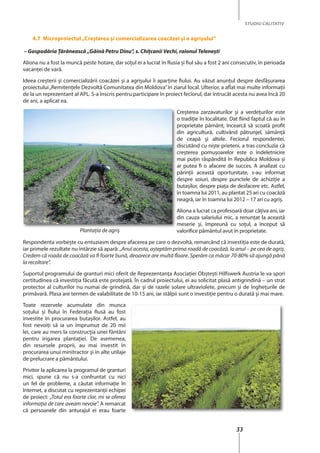 33
STUDIU CALITATIV
4.7 Microproiectul„Creşterea şi comercializarea coacăzei şi a agrişului”
– Gospodăria Ţărănească „Găină Petru Dinu”, s. Chiţcanii Vechi, raionul Teleneşti
Aliona nu a fost la muncă peste hotare, dar soţul ei a lucrat în Rusia şi fiul său a fost 2 ani consecutiv, în perioada
vacanţei de vară.
Ideea creşterii şi comercializării coacăzei şi a agrişului îi aparţine fiului. Au văzut anunţul despre desfăşurarea
proiectului„Remitenţele Dezvoltă Comunitatea din Moldova”în ziarul local. Ulterior, a aflat mai multe informaţii
de la un reprezentant al APL. S-a înscris pentru participare în proiect feciorul, dar întrucât acesta nu avea încă 20
de ani, a aplicat ea.
Creşterea zarzavaturilor şi a verdeţurilor este
o tradiţie în localitate. Dat fiind faptul că au în
proprietate pământ, încearcă să scoată profit
din agricultură, cultivând pătrunjel, sămânţă
de ceapă şi altele. Feciorul respondentei,
discutând cu nişte prieteni, a tras concluzia că
creşterea pomuşoarelor este o îndeletnicire
mai puţin răspândită în Republica Moldova şi
ar putea fi o afacere de succes. A analizat cu
părinţii această oportunitate, s-au informat
despre soiuri, despre punctele de achiziţie a
butaşilor, despre piaţa de desfacere etc. Astfel,
în toamna lui 2011, au plantat 25 ari cu coacăză
neagră, iar în toamna lui 2012 – 17 ari cu agriş.
Aliona a lucrat ca profesoară doar câţiva ani, iar
din cauza salariului mic, a renunţat la această
meserie şi, împreună cu soţul, a început să
valorifice pământul avut în proprietate.
Respondenta vorbeşte cu entuziasm despre afacerea pe care o dezvoltă, remarcând că investiţia este de durată,
iar primele rezultate nu întârzie să apară: „Anul acesta, așteptăm prima roadă de coacăză, la anul – pe cea de agriș.
Credem că roada de coacăză va fi foarte bună, deoarece are multă floare. Sperăm ca măcar 70-80% să ajungă până
la recoltare”.
Suportul programului de granturi mici oferit de Reprezentanţa Asociaţiei Obşteşti Hilfswerk Austria le va spori
certitudinea că investiţia făcută este protejată. În cadrul proiectului, ei au solicitat plasă antigrindină – un strat
protector al culturilor nu numai de grindină, dar şi de razele solare ultraviolete, precum şi de îngheţurile de
primăvară. Plasa are termen de valabilitate de 10-15 ani, iar stâlpii sunt o investiţie pentru o durată şi mai mare.
Toate rezervele acumulate din munca
soţului şi fiului în Federaţia Rusă au fost
investite în procurarea butaşilor. Astfel, au
fost nevoiţi să ia un împrumut de 20 mii
lei, care au mers la construcţia unei fântâni
pentru irigarea plantaţiei. De asemenea,
din resursele proprii, au mai investit în
procurarea unui minitractor şi în alte utilaje
de prelucrare a pământului.
Privitor la aplicarea la programul de granturi
mici, spune că nu s-a confruntat cu nici
un fel de probleme, a căutat informaţie în
Internet, a discutat cu reprezentanţii echipei
de proiect: „Totul era foarte clar, mi se oferea
informaţia de care aveam nevoie”. A remarcat
că persoanele din anturajul ei erau foarte
Plantația de agriș
 