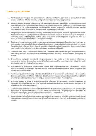 35
STUDIU CALITATIV
Concluzii şi recomandări
	 Ponderea afacerilor iniţiate în baza remitenţelor este nesemnificativă. Domeniile în care au fost investite
acestea sunt foarte diferite, în mediul rural predomină totuşi comerţul şi agricultura.
	 Migranţiinecesităunsuportinformaţionalşideconsultanţădinparteaspecialiştilorbineinstruiţi,promovaţi
şi parţial finanţaţi de instituţiile statului. Migranţii ar trebui ghidaţi cum să conlucreze cu instituţiile statului
şi, totodată, să li se evalueze gradul de risc al investiţiei. Aceasta ar putea fi şi o pârghie prin care statul să
direcţioneze o parte din remitenţe spre sectoarele necesare economiei ţării.
	 Întreprinderile mici au nevoie de susţinere şi abordare fiscală privilegiată, în special în perioada de lansare.
Antreprenorii mici nu-şi pot permite salarizarea unui contabil, practicile de impozitare şi de menţinere a
relaţiilor cu statul sunt complicate, neclare. O taxă unică, dar în parametri pe care aceştia ar fi în stare să o
achite, ar stimula activitatea oficială a micilor antreprenori.
	 Cooperarea între antreprenori oferă, în mare parte, avantaje de dezvoltare a afacerii, un acces mai mare pe
piaţa locală şi internaţională. În domeniul agricol,cooperareaîntreproducătoriesteonecesitatestringentă.
Oamenii trebuie informaţi despre riscurile activităţii individuale, trebuie învăţaţi cum să coopereze, în baza
căror reguli şi principii, astfel încât să conştientizeze avantajele colaborării.
	 Este necesară o amplă campanie de comunicare, care să se axeze pe îmbunătăţirea imaginii oamenilor
de afaceri şi, totodată, să promoveze respectarea proprietăţii private şi a responsabilităţii, a disciplinei de
muncă.
	 O condiție nu mai puțin importantă este promovarea în mass-media şi în alte surse de informare a
experienţelor pozitive de investire a remitenţelor, ilustrarea modelelor concrete prin care migranţii, rudele
acestora au reuşit să iniţieze afaceri de succes.
	 Ar fi oportună şi o campanie de promovare a proiectelor, programelor ce oferă şanse pentru cei care
iniţiază sau doresc să-şi dezvolte afacerea, sporind, astfel, încrederea populaţiei în aceste programe, prin
prezentarea studiilor de caz.
	 Funcţionarii publici trebuie să-şi schimbe atitudinea faţă de antreprenori, iar legislaţia – să nu lase loc
de interpretări; să se identifice o modalitate de conlucrare reciproc avantajoasă şi, în cazul nerespectării
anumitor prevederi de către una dintre părţi, să existe mecanisme clare de sancţionare.
	 Instituţiile bancare ar fi bine să lanseze campanii de informare, să-i promoveze pe antreprenorii care au
reuşit să-şi dezvolte afaceri de succes cu suportul creditelor, aceste acţiuni fiind în unison cu un pachet de
servicii atractive pentru antreprenori.
	 Oconlucrareaautorităţilorcucomunităţiledemoldovenidepestehotare,cudiasporaarsporioportunităţile
de investire în Republica Moldova. Ar fi utilă informarea sistematică a migranţilor privind proiectele de
atragere a remitenţelor, precum şi sectoarele care necesită a fi dezvoltate.
	 Modernizarea şi tehnologizarea proceselor de producţie să reprezinte priorităţi guvernamentale, iar cei
care realizează investiţii în acest domeniu să beneficieze de suport, cum ar fi amânarea perceperii unor
taxe etc.
 