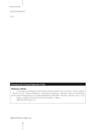 2
STUDIU CALITATIV
334.72:336.56/.57
V 75
ISBN 978-9975-4362-5-0.
Descrierea CIP a Camerei Naţionale a Cărţii
Vladicescu, Natalia.
	 Contribuţia remitenţelor la dezvoltarea întreprinderilor mici şi mijlocii : Studiu calitativ
: (Studii de caz) / Natalia Vladicescu, Alexandrina Gadarag ; Hilfswerk Austria International,
Centrul de Investigaţii Sociol. şi Studii de Marketing “CBS-AXA”- Chişinău : Policolor, 2013. -35 p.
	 Apare cu sprijinul financiar al Uniunii Europene. - 500 ex.
	 ISBN 978-9975-4362-5-0.
 