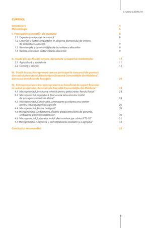 3
STUDIU CALITATIV
Cuprins:
Introducere	4
Metodologie	6
I. Principalele constatări ale studiului	 8
1.1 	Experienţa migraţiei de muncă 	 8
1.2 	Criteriile și factorii importanţi în alegerea domeniului de iniţiere, 	
de dezvoltare a afacerii 	 9
1.3 	Remitenţele şi oportunităţile de dezvoltare a afacerilor 	 9
1.4 	Bariere, provocări în dezvoltarea afacerilor 	 9
II. Studii de caz: Afaceri iniţiate, dezvoltate cu suportul remitenţelor 	 11
2.1 	Agricultură şi zootehnie 	 11
2.2 	Comerţ şi servicii 	 14
III. Studii de caz: Antreprenori care au participat la concursul de granturi
din cadrul proiectului„Remitenţele Dezvoltă Comunităţile din Moldova”,
dar nu au beneficiat de finanţare 	 20
IV. Antreprenori ale căror microproiecte au beneficiat de suport financiar
în cadrul proiectului„Remitenţele Dezvoltă Comunităţile din Moldova”	 23
4.1 	Microproiectul„Instalarea tehnicii pentru prelucrarea fierului forjat”	 23
4.2 	Microproiectul„Apicultură. Procurarea laboratorului mobil
de extragere a mierii de albine”	 24
4.3 	Microproiectul„Construcţia, amenajarea şi utilarea unui atelier
pentru reparaţia tehnicii agricole 	 26
4.4 	Microproiectul„Ferma de iepuri”	 28
4.5 Microproiectul„Dezvoltarea afacerii: producerea făinii de porumb,
ambalarea şi comercializarea ei”	 30
4.6 	Microproiectul„Laborator mobil electrotehnic pe cabluri ETL-10”	 31
4.7 Microproiectul„Creşterea şi comercializarea coacăzei şi a agrişului”	 33
Concluzii şi recomandări 	 35
 