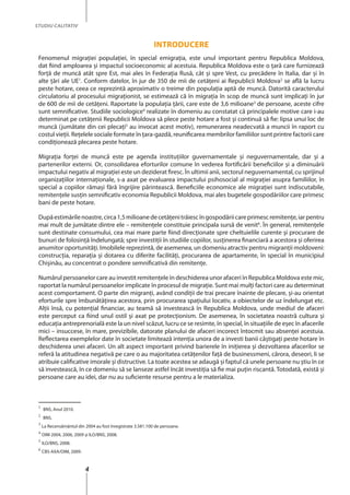 4
STUDIU CALITATIV
Introducere
Fenomenul migraţiei populaţiei, în special emigraţia, este unul important pentru Republica Moldova,
dat fiind amploarea şi impactul socioeconomic al acestuia. Republica Moldova este o ţară care furnizează
forţă de muncă atât spre Est, mai ales în Federaţia Rusă, cât şi spre Vest, cu precădere în Italia, dar şi în
alte ţări ale UE1
. Conform datelor, în jur de 350 de mii de cetăţeni ai Republicii Moldova2
se află la lucru
peste hotare, ceea ce reprezintă aproximativ o treime din populaţia aptă de muncă. Datorită caracterului
circulatoriu al procesului migraţionist, se estimează că în migraţia în scop de muncă sunt implicaţi în jur
de 600 de mii de cetăţeni. Raportate la populaţia ţării, care este de 3,6 milioane3
de persoane, aceste cifre
sunt semnificative. Studiile sociologice4
realizate în domeniu au constatat că principalele motive care i-au
determinat pe cetăţenii Republicii Moldova să plece peste hotare a fost şi continuă să fie: lipsa unui loc de
muncă (jumătate din cei plecați5
au invocat acest motiv), remunerarea neadecvată a muncii în raport cu
costul vieţii. Reţelele sociale formate în ţara-gazdă, reunificarea membrilor familiilor sunt printre factorii care
condiţionează plecarea peste hotare.
Migraţia forţei de muncă este pe agenda instituţiilor guvernamentale și neguvernamentale, dar şi a
partenerilor externi. Or, consolidarea eforturilor comune în vederea fortificării beneficiilor şi a diminuării
impactului negativ al migraţiei este un deziderat firesc. În ultimii anii, sectorul neguvernamental, cu sprijinul
organizaţiilor internaţionale, s-a axat pe evaluarea impactului psihosocial al migraţiei asupra familiilor, în
special a copiilor rămaşi fără îngrijire părintească. Beneficiile economice ale migraţiei sunt indiscutabile,
remitenţele susţin semnificativ economia Republicii Moldova, mai ales bugetele gospodăriilor care primesc
bani de peste hotare.
Dupăestimărilenoastre,circa1,5milioanedecetăţenitrăiescîngospodăriicareprimescremitenţe,iarpentru
mai mult de jumătate dintre ele – remitenţele constituie principala sursă de venit6
. În general, remitenţele
sunt destinate consumului, cea mai mare parte fiind direcţionate spre cheltuielile curente şi procurare de
bunuri de folosinţă îndelungată; spre investiţii în studiile copiilor, susţinerea financiară a acestora și oferirea
anumitor oportunităţi. Imobilele reprezintă, de asemenea, un domeniu atractiv pentru migranţii moldoveni:
construcţia, reparaţia şi dotarea cu diferite facilităţi, procurarea de apartamente, în special în municipiul
Chişinău, au concentrat o pondere semnificativă din remitenţe.
Numărul persoanelor care au investit remitenţele în deschiderea unor afaceri în Republica Moldova este mic,
raportat la numărul persoanelor implicate în procesul de migraţie. Sunt mai mulţi factori care au determinat
acest comportament. O parte din migranţi, având condiţii de trai precare înainte de plecare, şi-au orientat
eforturile spre îmbunătăţirea acestora, prin procurarea spaţiului locativ, a obiectelor de uz îndelungat etc.
Alții însă, cu potenţial financiar, au teamă să investească în Republica Moldova, unde mediul de afaceri
este perceput ca fiind unul ostil şi axat pe protecţionism. De asemenea, în societatea noastră cultura şi
educaţia antreprenorială este la un nivel scăzut, lucru ce se resimte, în special, în situaţiile de eşec în afacerile
mici – insuccese, în mare, previzibile, datorate planului de afaceri incorect întocmit sau absenţei acestuia.
Reflectarea exemplelor date în societate limitează intenţia unora de a investi banii câştigaţi peste hotare în
deschiderea unei afaceri. Un alt aspect important privind barierele în iniţierea şi dezvoltarea afacerilor se
referă la atitudinea negativă pe care o au majoritatea cetăţenilor faţă de businessmeni, cărora, deseori, li se
atribuie calificative imorale şi distructive. La toate acestea se adaugă şi faptul că unele persoane nu ştiu în ce
să investească, în ce domeniu să se lanseze astfel încât investiţia să fie mai puţin riscantă. Totodată, există şi
persoane care au idei, dar nu au suficiente resurse pentru a le materializa.
1
BNS, Anul 2010.	
2
BNS.	
3
La Recensământul din 2004 au fost înregistrate 3.581.100 de persoane.
4
OIM 2004, 2006, 2009 şi ILO/BNS, 2008.
5
ILO/BNS, 2008.
6
CBS-AXA/OIM, 2009.
 