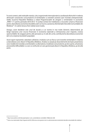 5
STUDIU CALITATIV
În acest context, atât instituţiile statului, cât şi organismele internaţionale îşi canalizează eforturile în vederea
diminuării caracterului consumatorist al remitenţelor şi orientării acestora spre investiţii antreprenoriale.
Astfel, Guvernul Republicii Moldova a iniţiat Programul-pilot de atragere a remitenţelor în economie
„PARE 1+1”, pentru perioada 2010-20127
. În acelaşi context de mobilizarea a resurselor umane şi financiare
pentru dezvoltarea economică durabilă a ţării se înscrie şi proiectul„Remitenţele Dezvoltă Comunităţile din
Moldova”8
, în cadrul căruia a fost realizat acest studiu.
Desigur, acest deziderat este unul de durată și s-ar resimţi în mai multe domenii, determinând, pe
lângă injectarea unor resurse financiare în economia naţională şi reîntoarcerea unor migranţi, crearea
oportunităţilor de angajare pentru alte persoane şi, în cele din urmă, contribuind la dezvoltarea economiei
ţării şi la creşterea bunăstării populaţiei.
Acest raport reprezintă o abordare calitativă a modului cum au fost şi sunt investite remitenţele în iniţierea
şi dezvoltarea unor afaceri în Republica Moldova. Analiza se axează pe două elemente de bază: prezentarea
unor modele de investiţie a remitenţelor ca alternativă a modelului consumatorist, pe de o parte, şi ilustrarea
provocărilor/dificultăţilor cu care se confruntă cei care gestionează afaceri în Republica Moldova, pe de altă
parte.
7
http://www.odimm.md/index.php?option=com_content&view=article&id=70&Itemid=208
8
Pentru mai multe detalii: http://migranti.md/2012/09/concurs-de-granturi-mici-in-cadrul-proiectului-remitentele-dezvolta-comunitatile-din-moldova/
 