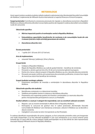 6
STUDIU CALITATIV
Metodologie
Acest raportconțineoanalizăastudiuluicalitativrealizatîncadrulproiectului„RemitenţeleDezvoltăComunităţile
din Moldova”, implementat de Hilfswerk Austria International cu suportul financiar al Uniunii Europene.
Scopul proiectului: Contribuirea la conexiunea procesului de migraţie cu dezvoltarea economică a Republicii
Moldovaşiutilizareaeficientăaefectelor/consecinţelorpozitivealemigraţieiînvedereadezvoltăriicomunităţilor
rurale din zona-ţintă.
Obiectivele specifice:
	 Mărirea impactului pozitiv al remitenţelor venite în Republica Moldova;
	 Îmbunătăţirea capacităţilor beneficiarilor de remitenţe şi ale comunităţilor locale din cele
4 raioane-ţintă de a iniţia activităţi generatoare de venituri;
	 Dezvoltarea afacerilor mici.
Durata proiectului:
•	 	1 aprilie 2011-30 iunie 2013 (27 de luni).
Aria de implementare:
•	 raioanele Teleneşti, Şoldăneşti, Orhei şi Rezina.
Grupul-ţintă:
•	Cetăţean al Republicii Moldova;
•	 Migrat din Republica Moldova sau rudă de gradul întâi/doi – beneficiar de remitenţe;
•	 Persoană cu vârstă cuprinsă între 20 și 45 de ani la momentul aplicării la program;
•	 Doritor de a lansa o afacere proprie în Republica Moldova sau de a dezvolta afacerea existentă;
•	 Persoană care poate confirma, prin prezentarea documentelor justificative, că este/a fost migrat
de muncă sau este/a fost beneficiar de remitenţe.
Scopul studiului sociologic calitativ:
•	 Prezentarea exemplelor de investiţie a remitenţelor în dezvoltarea afacerilor în Republica
Moldova.
Obiectivele specifice ale studiului:
•	 Identificarea contextului ce a determinat investiţia;
•	 Stabilirea principalelor bariere în iniţierea şi dezvoltarea afacerilor;
•	 Prezentarea unor experienţe pozitive de investire a remitenţelor şi a istoricului afacerilor
pentru microproiectele participante la concurs şi a finaliştilor.
Studiul calitativ s-a axat pe 3 categorii de respondenţi, care au constituit subiecţii cercetării:
•	 Migranţi care au investit remitenţele în diferite sfere în Republica Moldova;
•	 Participanţi la concursul de granturi mici în cadrul proiectului „Remitenţele Dezvoltă
Comunităţile din Moldova” care intenţionau să lanseze o afacere în Moldova sau să dezvolte o
afacere existentă;
•	 Câştigătorii concursului (ai căror microproiecte au fost finanţate).
În vederea identificării respondenţilor din prima categorie, au fost contactate primăriile unde sunt înregistrate
mai multe întreprinderi şi au fost selectate localităţile în care sunt antreprenori ce au muncit anterior peste
hotarele ţării. În cazul celei de a doua categorii, listele participanţilor ne-au fost oferite de către reprezentanţii
Asociației Obștești Hilfswerk Austria în Republica Moldova.
 