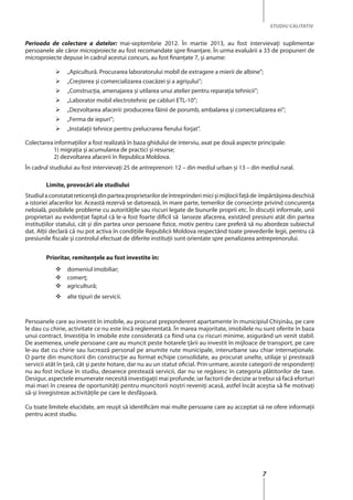 7
STUDIU CALITATIV
Perioada de colectare a datelor: mai-septembrie 2012. În martie 2013, au fost intervievaţi suplimentar
persoanele ale căror microproiecte au fost recomandate spre finanţare. În urma evaluării a 33 de propuneri de
microproiecte depuse în cadrul acestui concurs, au fost finanţate 7, şi anume:
	 „Apicultură. Procurarea laboratorului mobil de extragere a mierii de albine”;
	 „Creşterea şi comercializarea coacăzei şi a agrişului”;
	 „Construcţia, amenajarea şi utilarea unui atelier pentru reparaţia tehnicii”;
	 „Laborator mobil electrotehnic pe cabluri ETL-10”;
	 „Dezvoltarea afacerii: producerea făinii de porumb, ambalarea şi comercializarea ei”;
	 „Ferma de iepuri”;
	 „Instalaţii tehnice pentru prelucrarea fierului forjat”.
Colectarea informaţiilor a fost realizată în baza ghidului de interviu, axat pe două aspecte principale:
1) migraţia şi acumularea de practici şi resurse;
2) dezvoltarea afacerii în Republica Moldova.
În cadrul studiului au fost intervievaţi 25 de antreprenori: 12 – din mediul urban şi 13 – din mediul rural.
Limite, provocări ale studiului
Studiulaconstatatreticenţădinparteaproprietarilordeîntreprinderimicişimijlociifațăde împărtăşireadeschisă
a istoriei afacerilor lor. Această rezervă se datorează, în mare parte, temerilor de consecinţe privind concurenţa
neloială, posibilele probleme cu autorităţile sau riscuri legate de bunurile proprii etc. În discuţii informale, unii
proprietari au evidenţiat faptul că le-a fost foarte dificil să lanseze afacerea, existând presiuni atât din partea
instituţiilor statului, cât şi din partea unor persoane fizice, motiv pentru care preferă să nu abordeze subiectul
dat. Alţii declară că nu pot activa în condiţiile Republicii Moldova respectând toate prevederile legii, pentru că
presiunile fiscale şi controlul efectuat de diferite instituţii sunt orientate spre penalizarea antreprenorului.
Prioritar, remitenţele au fost investite în:
	 domeniul imobiliar;
	comerţ;
	agricultură;
	 alte tipuri de servicii.
Persoanele care au investit în imobile, au procurat preponderent apartamente în municipiul Chişinău, pe care
le dau cu chirie, activitate ce nu este încă reglementată. În marea majoritate, imobilele nu sunt oferite în baza
unui contract. Investiţia în imobile este considerată ca fiind una cu riscuri minime, asigurând un venit stabil.
De asemenea, unele persoane care au muncit peste hotarele ţării au investit în mijloace de transport, pe care
le-au dat cu chirie sau lucrează personal pe anumite rute municipale, interurbane sau chiar internaţionale.
O parte din muncitorii din construcţie au format echipe consolidate, au procurat unelte, utilaje şi prestează
servicii atât în ţară, cât şi peste hotare, dar nu au un statut oficial. Prin urmare, aceste categorii de respondenţi
nu au fost incluse în studiu, deoarece prestează servicii, dar nu se regăsesc în categoria plătitorilor de taxe.
Desigur, aspectele enumerate necesită investigaţii mai profunde, iar factorii de decizie ar trebui să facă eforturi
mai mari în crearea de oportunităţi pentru muncitorii noştri reveniţi acasă, astfel încât aceştia să fie motivaţi
să-şi înregistreze activităţile pe care le desfăşoară.
Cu toate limitele elucidate, am reuşit să identificăm mai multe persoane care au acceptat să ne ofere informaţii
pentru acest studiu.
 