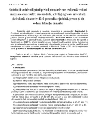 D.G.R.F.P.

GALATI

PAGINA3

ContribuŃii sociale obligatorii privind persoanele care realizează venituri
impozabile din activităŃi independente, activităŃi agricole, silvicultură,
piscicultură, din asocieri fără personalitate juridică, precum şi din
cedarea folosinŃei bunurilor
Prezentul ghid cuprinde o succintă prezentare a prevederilor Capitolului IIContribuŃii sociale obligatorii privind persoanele care realizează venituri impozabile din activităŃi independente, activităŃi agricole, silvicultură, piscicultură, din asocieri fără personalitate
juridică, precum şi din cedarea folosinŃei bunurilor, din cadrul Titlului IX^2—”Contributii
sociale obligatorii” al Codului fiscal, aşa cum este modificat de OrdonanŃa de urgenŃă a
Guvernului nr. 88/2013, privind adoptarea unor măsuri fiscal-bugetare pentru îndeplinirea
unor angajamente convenite cu organismele internaŃionale, precum şi pentru modificarea şi
completarea unor acte normative, publicată în Monitorul Oficial nr.593 din 20 septembrie
2013, şi cum va fi aplicat începând cu data de 01 ianuarie 2014.
Conform art. 47 pct. 5 şi art. 51 din OrdonanŃa de urgenŃă a Guvernului nr. 88/2013,
începând cu data de 1 ianuarie 2014, Articolul 296^21 din Codul Fiscal va avea următorul
cuprins:
„ART. 296^21
Contribuabili
(1) Următoarele persoane au calitatea de contribuabil la sistemul public de pensii şi la cel
de asigurări sociale de sănătate, cu respectarea prevederilor instrumentelor juridice internaŃionale la care România este parte, după caz:
a) întreprinzătorii titulari ai unei întreprinderi individuale;
b) membrii întreprinderii familiale;
c) persoanele cu statut de persoană fizică autorizată să desfăşoare activităŃi economice;
d) persoanele care realizează venituri din profesii libere;
e) persoanele care realizează venituri din drepturi de proprietate intelectuală, la care impozitul pe venit se determină pe baza datelor din evidenŃa contabilă în partidă simplă;
f) persoanele care realizează venituri, în regim de reŃinere la sursă a impozitului, din activităŃi de natura celor prevăzute la art. 52 alin. (1), precum şi cele care realizează venituri
din asocierile fără personalitate juridică prevăzute la art. 13 lit. e);
g) persoanele care realizează venituri din activităŃile agricole prevăzute la art. 71 alin. (1);
h) persoanele care realizează venituri de natura celor prevăzute la art. 71 alin. (2) şi (5).
i) persoanele care realizează venituri din cedarea folosinŃei bunurilor
(2) Persoanele prevăzute la alin. (1) datorează contribuŃii sociale obligatorii pentru veniturile realizate, numai dacă aceste venituri sunt impozabile potrivit prezentului cod. „

 