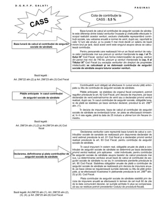 D.G.R.F.P.

GALATI

S
CAS
Baza lunară de calcul al contribuŃiei de asigurări
sociale de sănătate

PAGINA5

Cota de contribuŃie la
CASS : 5,5 %

Baza lunară de calcul al contribuŃiei de asigurări sociale de sănătate este diferenŃa dintre totalul veniturilor încasate şi cheltuielile efectuate în
scopul realizării acestor venituri, exclusiv cheltuielile reprezentând contribuŃii sociale, sau valoarea anuală a normei de venit, după caz, raportată la
cele 12 luni ale anului, şi nu poate fi mai mică decât un salariu de bază
minim brut pe Ńară, dacă acest venit este singurul asupra căruia se calculează contribuŃia.
Pentru persoanele care realizează într-un an fiscal venituri de natura celor menŃionate mai sus precum şi venituri menŃionate la cap. I al Titlului IX2 Cod Fiscal, venituri sub forma indemnizaŃiilor de şomaj, venituri
din pensii mai mici de 740 lei, precum şi venituri menŃionate la cap. II al
Titlului IX2 Cod Fiscal (cu excepŃia veniturilor din drepturi de proprietate
intelectuală) se calculează şi se datorează contribuŃia de asigurări
sociale de sănătate asupra tuturor acestor venituri.

Bază legală :
Art. 296*22 alin.(2) şi Art. 296*23 alin.(3) Cod Fiscal
Contribuabilii sunt obligaŃi să efectueze în cursul anului plăŃi anticipate cu titlu de contribuŃie de asigurări sociale de sănătate.
PlăŃile anticipate în cazul contribuŃiei
de asigurări sociale de sănătate

PlăŃile anticipate se stabilesc de organul fiscal competent, potrivit
regulilor prevăzute la art. 82 Cod Fiscal, prin decizie de impunere, pe baza
declaraŃiei de venit estimat/norma de venit sau a declaraŃiei privind venitul
realizat, după caz. În cazul contribuŃiei de asigurări sociale, obligaŃiile lunare de plată se stabilesc pe baza venitului declarat, prevăzut la art. 29622
alin. (1).
În decizia de impunere, baza de calcul al contribuŃiei de asigurări
sociale de sănătate se evidenŃiază lunar, iar plata se efectuează trimestrial, în 4 rate egale, până la data de 25 inclusiv a ultimei luni din fiecare trimestru.

Bază legală :
Art. 296*24 alin.(1),(2) şi Art.296*24 alin.(4) Cod
fiscal
Declararea veniturilor care reprezintă baza lunară de calcul a contribuŃiilor sociale de sanatate se realizează prin depunerea declaraŃiei de
venit estimat prevăzute la art. 81 Cod fiscal şi a declaraŃiei privind venitul
realizat prevăzute la art. 83 Cod Fiscal, pentru contribuŃia de asigurări
sociale de sănătate.

Declararea, definitivarea şi plata contribuŃiilor de
asigurări sociale de sănătate

În cazul impunerii în sistem real, obligaŃiile anuale de plată a contribuŃiei de asigurări sociale de sănătate se determină pe baza declaraŃiei
privind venitul realizat, prin aplicarea cotei individuale, pentru contribuŃia
de asigurări sociale de sănătate asupra bazelor de calcul prevăzute mai
sus. La determinarea venitului anual bază de calcul al contribuŃiei de asigurări sociale de sănătate nu se iau în considerare pierderile prevăzute la
art. 80 Cod Fiscal. Stabilirea obligaŃiilor anuale de plată a contribuŃiei de
asigurări sociale de sănătate se realizează prin decizia de impunere anuală, pe baza căreia se regularizează sumele datorate cu titlu de plăŃi anticipate, şi se efectuează încadrarea în plafoanele prevăzute la art. 29622 alin.
(5) şi (6) Cod Fiscal.
Plata contribuŃiei de asigurări sociale de sănătate stabilită prin decizia de impunere anuală se efectuează în termen de cel mult 60 de zile
de la data comunicării deciziei, iar sumele achitate în plus se compensează sau se restituie potrivit prevederilor Codului de procedură fiscală.

Bază legală :Art.296*25 alin.(1), Art. 296*25 alin.(2),
(3), (4), şi Art. 296*25 alin.(6) Cod Fiscal

 
