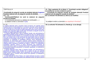 15
.....
CAPITOLUL III
Contribuţiile de asigurări sociale de sănătate datorate bugetului
Fondului naţional unic de asigurări sociale de sănătate
61. Titlul capitolului III al titlului V "Contribuţii sociale obligatorii"
se modifică şi va avea următorul cuprins:
"Contribuţia de asigurări sociale de sănătate datorată Fondului
naţional unic de asigurări sociale de sănătate"
ART. 153
Contribuabilii/Plătitorii de venit la sistemul de asigurări
sociale de sănătate
(1) Următoarele persoane au calitatea de contribuabili (....)
a) cetăţenii români cu domiciliul în ţară;
62. La articolul 153 alineatul (1), litera a) se modifică:
"a) cetăţenii români cu domiciliul sau reşedinţa în România;".
Art. 153
g) Agenţia Naţională pentru Ocuparea Forţei de Muncă, prin agenţiile pentru
ocuparea forţei de muncă judeţene şi a municipiului Bucureşti, pentru persoanele
care beneficiază de indemnizaţie de şomaj sau, după caz, de alte drepturi de
protecţie socială care se acordă din bugetul asigurărilor pentru şomaj, potrivit legii,
şi pentru care dispoziţiile legale prevăd plata contribuţiei de asigurări sociale de
sănătate din bugetul asigurărilor pentru şomaj;
h) Agenţia Naţională pentru Plăţi şi Inspecţie Socială, care administrează şi
gestionează prestaţiile sociale acordate de la bugetul de stat, prin agenţiile pentru
plăţi şi inspecţie socială judeţene şi a municipiului Bucureşti, pentru persoanele
fizice care adoptă copii şi care beneficiază de indemnizaţie lunară pe perioada
concediului de acomodare, potrivit Legii nr. 273/2004 privind procedura adopţiei,
republicată, cu modificările şi completările ulterioare, pentru persoanele care
beneficiază de indemnizaţie pentru creşterea copilului potrivit Ordonanţei de
urgenţă a Guvernului nr. 111/2010 privind concediul şi indemnizaţia lunară pentru
creşterea copiilor, aprobată cu modificări prin Legea nr. 132/2011, cu modificările şi
completările ulterioare, precum şi pentru persoanele care beneficiază de
indemnizaţie pentru copilul cu handicap potrivit Legii nr. 448/2006 privind protecţia
şi promovarea drepturilor persoanelor cu handicap, republicată, cu modificările şi
completările ulterioare;
i) Agenţia Naţională pentru Plăţi şi Inspecţie Socială, care administrează şi
gestionează prestaţiile sociale acordate de la bugetul de stat, prin agenţiile
judeţene pentru prestaţii sociale, pentru persoanele care beneficiază de ajutor
social potrivit Legii nr. 416/2001 privind venitul minim garantat, cu modificările şi
completările ulterioare;
j) Casa Naţională de Pensii Publice, prin casele teritoriale de pensii şi casele
sectoriale de pensii, pentru persoanele care realizează venituri din pensii, precum
63. La articolul 153 alineatul (1), literele g) - o) se abrogă.
 