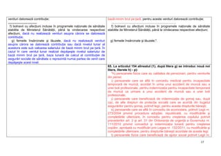 17
venituri datorează contribuţie;
.................................
f) bolnavii cu afecţiuni incluse în programele naţionale de sănătate
stabilite de Ministerul Sănătăţii, până la vindecarea respectivei
afecţiuni, dacă nu realizează venituri asupra cărora se datorează
contribuţia;
g) femeile însărcinate şi lăuzele, dacă nu realizează venituri
asupra cărora se datorează contribuţia sau dacă nivelul lunar al
acestora este sub valoarea salariului de bază minim brut pe ţară. În
cazul în care venitul lunar realizat depăşeşte nivelul salariului de
bază minim brut pe ţară, baza lunară de calcul al contribuţiei de
asigurări sociale de sănătate o reprezintă numai partea de venit care
depăşeşte acest nivel.
bază minim brut pe ţară, pentru aceste venituri datorează contribuţie;
..........................................................................
f) bolnavii cu afecţiuni incluse în programele naţionale de sănătate
stabilite de Ministerul Sănătăţii, până la vindecarea respectivei afecţiuni;
g) femeile însărcinate şi lăuzele;".
65. La articolul 154 alineatul (1), după litera g) se introduc nouă noi
litere, literele h) - p):
"h) persoanele fizice care au calitatea de pensionari, pentru veniturile
din pensii;
i) persoanele care se află în concediu medical pentru incapacitate
temporară de muncă, acordat în urma unui accident de muncă sau a
unei boli profesionale, pentru indemnizaţia pentru incapacitate temporară
de muncă ca urmare a unui accident de muncă sau a unei boli
profesionale;
j) persoanele care beneficiază de indemnizaţie de şomaj sau, după
caz, de alte drepturi de protecţie socială care se acordă din bugetul
asigurărilor pentru şomaj, potrivit legii, pentru aceste drepturile băneşti;
k) persoanele care se află în concediu de acomodare, potrivit Legii nr.
273/2004 privind procedura adopţiei, republicată, cu modificările şi
completările ulterioare, în concediu pentru creşterea copilului potrivit
prevederilor art. 2 şi art. 31 din Ordonanţa de urgenţă a Guvernului nr.
111/2010 privind concediul şi indemnizaţia lunară pentru creşterea
copiilor, aprobată cu modificări prin Legea nr. 132/2011, cu modificările şi
completările ulterioare, pentru drepturile băneşti acordate de aceste legi;
l) persoanele fizice care beneficiază de ajutor social potrivit Legii nr.
 