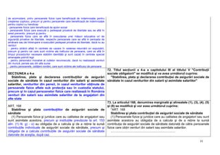 21
de acomodare, pntru persoanele fizice care beneficiază de indemnizaţie pentru
creşterea copilului, precum şi pentru persoanele care beneficiază de indemnizaţie
pentru copilul cu handicap
- persoanele fizice care beneficiază de ajutor social
- persoanele fizice care execută o pedeapsă privativă de libertate sau se află în
arest preventiv, precum şi pentru
- persoanele fizice care se află în executarea unei măsuri educative ori de
siguranţă privative de libertate, respectiv persoanele care se află în perioada de
amânare sau de întrerupere a executării pedepsei privative de libertate, dacă nu au
venituri
- pentru străinii aflaţi în centrele de cazare în vederea returnării ori expulzării,
precum şi pentru cei care sunt victime ale traficului de persoane, care se află în
timpul procedurilor necesare stabilirii identităţii şi sunt cazaţi în centrele special
amenajate potrivit legii
- pentru personalul monahal al cultelor recunoscute, dacă nu realizează venituri
din muncă, pensie sau din alte surse
- pentru persoanele, cetăţeni români, care sunt victime ale traficului de persoane
SECŢIUNEA a 4-a
Stabilirea, plata şi declararea contribuţiilor de asigurări
sociale de sănătate în cazul veniturilor din salarii şi asimilate
salariilor, veniturilor din pensii, în cazul veniturilor obţinute de
persoanele fizice aflate sub protecţia sau în custodia statului,
precum şi în cazul persoanelor fizice care realizează în România
venituri din salarii sau asimilate salariilor de la angajatori din
alte state
72. Titlul secţiunii a 4-a a capitolului III al titlului V "Contribuţii
sociale obligatorii" se modifică şi va avea următorul cuprins:
"Stabilirea, plata şi declararea contribuţiei de asigurări sociale de
sănătate în cazul veniturilor din salarii şi asimilate salariilor"
ART. 168
Stabilirea şi plata contribuţiilor de asigurări sociale de
sănătate
(1) Persoanele fizice şi juridice care au calitatea de angajatori sau
sunt asimilate acestora, precum şi instituţiile prevăzute la art. 153
alin. (1) lit. g) - o) au obligaţia de a calcula şi de a reţine la sursă
contribuţiile individuale de asigurări sociale de sănătate, precum şi
obligaţia de a calcula contribuţiile de asigurări sociale de sănătate
datorate de aceştia, după caz.
73. La articolul 168, denumirea marginală şi alineatele (1), (3), (4), (5)
şi (8) se modifică şi vor avea următorul cuprins:
"ART. 168
Stabilirea şi plata contribuţiei de asigurări sociale de sănătate
(1) Persoanele fizice şi juridice care au calitatea de angajatori sau sunt
asimilate acestora au obligaţia de a calcula şi de a reţine la sursă
contribuţia de asigurări sociale de sănătate datorată de către persoanele
fizice care obţin venituri din salarii sau asimilate salariilor.
..........................................................................
 