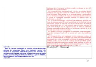 27
efectuează prin însumarea veniturilor anuale menţionate la alin. (2),
realizate în anul fiscal precedent.
(4) Persoanele fizice prevăzute la art. 155 alin. (2), obligate la plata
contribuţiei de asigurări sociale de sănătate, depun anual la organul
fiscal competent, până la data de 31 ianuarie inclusiv a anului pentru
care se stabileşte contribuţia de asigurări sociale de sănătate, declaraţia
cu privire la încadrarea veniturilor realizate în plafonul lunar, în
conformitate cu alin. (3).
(5) În cazul contribuabililor care încep să desfăşoare activitate sau
încep să realizeze venituri în cursul anului fiscal, iar venitul lunar estimat
a se realiza, potrivit art. 120, din una sau mai multe surse de venit din
cele menţionate la alin. (2), este cel puţin egal cu nivelul salariului de
bază minim brut pe ţară în vigoare în luna în care se estimează
veniturile, declaraţia prevăzută la alin. (4) se depune în termen de 30 de
zile de la data producerii evenimentului.
(6) Modelul, conţinutul, modalitatea de depunere şi de gestionare a
declaraţiei prevăzute la alin. (4) se aprobă prin ordin al preşedintelui
A.N.A.F.
(7) Persoanele fizice care realizează venituri anuale sub nivelul a 12
salarii de bază minim brute pe ţară pot opta pentru depunerea declaraţiei
prevăzute la alin. (4) şi pentru plata contribuţiei de asigurări sociale de
sănătate pentru anul în curs, în aceleaşi condiţii prevăzute pentru
persoanele care realizează venituri anuale peste nivelul a 12 salarii de
bază minime brute pe ţară. Opţiunea este obligatorie pentru întregul an
fiscal, cu excepţia situaţiei prevăzute la art. 174 alin. (3)."
ART. 171
Baza de calcul al contribuţiei de asigurări sociale de sănătate
datorate de persoanele fizice care realizează venituri din
drepturi de proprietate intelectuală pentru care impozitul pe
venit se reţine la sursă, precum şi din asocierea cu o persoană
juridică, contribuabil potrivit titlurilor II, III sau Legii nr. 170/2016,
pentru care sunt aplicabile prevederile art. 125
ART. 172
81. Articolele 171 - 173 se abrogă.
 