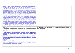 30
reţinerii şi plăţii sumelor respective cu respectarea prevederilor art.
72, 73, art. 84 alin. (4) - (9) şi art. 125 alin. (7) - (9), după caz.
(8) Contribuţia individuală de asigurări sociale de sănătate
datorată potrivit alin. (7) se calculează prin aplicarea cotei de
contribuţie prevăzute la art. 156 lit. a) asupra bazelor de calcul
prevăzute la art. 171 şi art. 173 alin. (2), după caz, se reţine şi se
plăteşte de către plătitorul de venit până la data de 25 inclusiv a lunii
următoare celei în care au fost plătite veniturile.
(9) În cazul persoanelor fizice care realizează venituri din
agricultură prevăzute la art. 103 alin. (1), obligaţiile de plată ale
contribuţiei de asigurări sociale de sănătate se determină pe baza
declaraţiei prevăzute la art. 107 alin. (2), prin aplicarea cotei
prevăzute la art. 156 lit. a) asupra bazei de calcul prevăzute la art.
172 alin. (1). Baza de calcul al contribuţiei de asigurări sociale de
sănătate se evidenţiază lunar în decizia de impunere prevăzută la
art. 107 alin. (5), iar plata se efectuează în două rate egale, până la
data de 25 octombrie inclusiv şi 15 decembrie inclusiv.
ART. 175
Declararea şi definitivarea contribuţiei de asigurări sociale de
sănătate
ART. 176
Baza de calcul al contribuţiei de asigurări sociale de sănătate
datorate de persoanele fizice care realizează venituri din
investiţii
ART. 177 - Baza de calcul al contribuţiei de asigurări sociale de
sănătate datorate de persoanele fizice care realizează venituri
din alte surse
ART. 178
Stabilirea contribuţiei
ART. 179 (1) Organul fiscal competent are obligaţia stabilirii
contribuţiei anuale de asigurări sociale....
84. Articolul 175 şi secţiunile a 7-a - a 9-a, cuprinzând articolele 176
- 179, se abrogă.
 