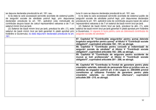 32
se depune declaraţia prevăzută la art. 181; sau
b) la data la care accesează serviciile acordate de sistemul public
de asigurări sociale de sănătate potrivit legii, prin depunerea
declaraţiei prevăzute la art. 181, aplicând cota individuală de
contribuţie asupra bazei de calcul reprezentând valoarea a de 7 ori
salariul minim brut pe ţară.
(2) Salariul de bază minim brut pe ţară, prevăzut la alin. (1), este
salariul de bază minim brut pe ţară garantat în plată aprobat prin
hotărâre a Guvernului, la data depunerii declaraţiei prevăzute la art.
181.
luna în care se depune declaraţia prevăzută la art. 181; sau
b) la data la care accesează serviciile acordate de sistemul public de
asigurări sociale de sănătate potrivit legii, prin depunerea declaraţiei
prevăzute la art. 181, aplicând cota de contribuţie asupra bazei de calcul
reprezentând valoarea a de 7 ori salariul de bază minim brut pe ţară.
(2) Salariul de bază minim brut pe ţară, prevăzut la alin. (1), este
salariul de bază minim brut pe ţară garantat în plată aprobat prin hotărâre
a Guvernului, în vigoare în luna pentru care se datorează contribuţia de
asigurări sociale de sănătate."
87. Capitolul IV "Contribuţiile asigurărilor pentru şomaj datorate
bugetului asigurărilor pentru şomaj" al titlului V "Contribuţii sociale
obligatorii", cuprinzând articolele 184 - 191, se abrogă.
88. Capitolul V "Contribuţia pentru concedii şi indemnizaţii de
asigurări sociale de sănătate" al titlului V "Contribuţii sociale
obligatorii", cuprinzând articolele 192 - 200, se abrogă.
89. Capitolul VI "Contribuţia de asigurare pentru accidente de
muncă şi boli profesionale" al titlului V "Contribuţii sociale
obligatorii", cuprinzând articolele 201 - 208, se abrogă.
90. Capitolul VII "Contribuţia la Fondul de garantare pentru plata
creanţelor salariale, datorată de persoanele fizice şi juridice care au
calitatea de angajator potrivit art. 4 din Legea nr. 200/2006 privind
constituirea şi utilizarea Fondului de garantare pentru plata
creanţelor salariale, cu modificările ulterioare", cuprinzând
articolele 209 - 215, se abrogă.
 