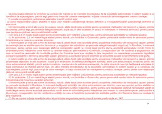 34
e) remuneraţia obţinută de directorii cu contract de mandat şi de membrii directoratului de la societăţile administrate în sistem dualist şi ai
consiliului de supraveghere, potrivit legii, precum şi drepturile cuvenite managerilor, în baza contractului de management prevăzut de lege;
f) sumele reprezentând participarea salariaţilor la profit, potrivit legii;
g) sume reprezentând salarii, stabilite în baza unor hotărâri judecătoreşti rămase definitive şi irevocabile/hotărâri judecătoreşti definitive şi
executorii;
h) indemnizaţiile şi orice alte sume de aceeaşi natură, altele decât cele acordate pentru acoperirea cheltuielilor de transport şi cazare, primite
de salariaţi, potrivit legii, pe perioada delegării/detaşării, după caz, în altă localitate, în ţară şi în străinătate, în interesul serviciului, pentru partea
care depăşeşte plafonul neimpozabil stabilit astfel:
(i) în ţară, 2,5 ori nivelul legal stabilit pentru indemnizaţie, prin hotărâre a Guvernului, pentru personalul autorităţilor şi instituţiilor publice;
(ii) în străinătate, 2,5 ori nivelul legal stabilit pentru diurnă, prin hotărâre a Guvernului, pentru personalul român trimis în străinătate pentru
îndeplinirea unor misiuni cu caracter temporar;
i) indemnizaţiile şi orice alte sume de aceeaşi natură, altele decât cele acordate pentru acoperirea cheltuielilor de transport şi cazare, primite
de salariaţii care au stabilite raporturi de muncă cu angajatori din străinătate, pe perioada delegării/detaşării, după caz, în România, în interesul
serviciului, pentru partea care depăşeşte plafonul neimpozabil stabilit la nivelul legal pentru diurna acordată personalului român trimis în
străinătate pentru îndeplinirea unor misiuni cu caracter temporar, prin hotărâre a Guvernului, corespunzător ţării de rezidenţă a angajatorului, de
care ar beneficia personalul din instituţiile publice din România dacă s-ar deplasa în ţara respectivă, cu respectarea prevederilor legislaţiei
europene aplicabile în domeniul securităţii sociale, precum şi a acordurilor privind sistemele de securitate socială la care România este parte;
j) indemnizaţiile şi orice alte sume de aceeaşi natură, altele decât cele acordate pentru acoperirea cheltuielilor de transport şi cazare, primite
pe perioada deplasării, în altă localitate, în ţară şi în străinătate, în interesul desfăşurării activităţii, astfel cum este prevăzut în raportul juridic, de
către administratorii stabiliţi potrivit actului constitutiv, contractului de administrare/mandat, de către directorii care îşi desfăşoară activitatea în
baza contractului de mandat potrivit legii, de către membrii directoratului de la societăţile administrate în sistem dualist şi ai consiliului de
supraveghere, potrivit legii, precum şi de către manageri, în baza contractului de management prevăzut de lege, pentru partea care depăşeşte
plafonul neimpozabil stabilit astfel:
(i) în ţară, 2,5 ori nivelul legal stabilit pentru indemnizaţie, prin hotărâre a Guvernului, pentru personalul autorităţilor şi instituţiilor publice;
(ii) în străinătate, 2,5 ori nivelul legal stabilit pentru diurnă, prin hotărâre a Guvernului, pentru personalul român trimis în străinătate pentru
îndeplinirea unor misiuni cu caracter temporar;
k) indemnizaţiile şi orice alte sume de aceeaşi natură, altele decât cele acordate pentru acoperirea cheltuielilor de transport şi cazare, primite
pe perioada deplasării în România, în interesul desfăşurării activităţii, de către administratori sau directori, care au raporturi juridice stabilite cu
entităţi din străinătate, astfel cum este prevăzut în raporturile juridice respective, pentru partea care depăşeşte plafonul neimpozabil stabilit la
nivelul legal pentru diurna acordată personalului român trimis în străinătate pentru îndeplinirea unor misiuni cu caracter temporar, prin hotărâre a
Guvernului, corespunzător ţării de rezidenţă a entităţii, de care ar beneficia personalul din instituţiile publice din România dacă s-ar deplasa în
ţara respectivă.
(2) Nu se cuprind în baza lunară de calcul al contribuţiei asiguratorie pentru muncă sumele prevăzute la art. 142.
 