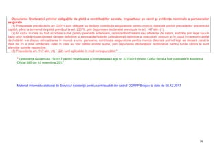 36
Depunerea Declaraţiei privind obligaţiile de plată a contribuţiilor sociale, impozitului pe venit şi evidenţa nominală a persoanelor
asigurate
(1) Persoanele prevăzute la art. 220^1 sunt obligate să declare contribuţia asiguratorie pentru muncă, datorată potrivit prevederilor prezentului
capitol, până la termenul de plată prevăzut la art. 220^6, prin depunerea declaraţiei prevăzute la art. 147 alin. (1).
(2) În cazul în care au fost acordate sume pentru perioade anterioare, reprezentând salarii sau diferenţe de salarii, stabilite prin lege sau în
baza unor hotărâri judecătoreşti rămase definitive şi irevocabile/hotărâri judecătoreşti definitive şi executorii, precum şi în cazul în care prin astfel
de hotărâri s-a dispus reîncadrarea în muncă a unor persoane, contribuţia asiguratorie pentru muncă datorată potrivit legii se declară până la
data de 25 a lunii următoare celei în care au fost plătite aceste sume, prin depunerea declaraţiilor rectificative pentru lunile cărora le sunt
aferente sumele respective.
(3) Prevederile art. 147 alin. (4) - (22) sunt aplicabile în mod corespunzător."
* Ordonanţa Guvernului 79/2017 pentru modificarea şi completarea Legii nr. 227/2015 privind Codul fiscal a fost publicată în Monitorul
Oficial 885 din 10 noiembrie 2017
Material informativ elaborat de Serviciul Asistenţă pentru contribuabili din cadrul DGRFP Braşov la data de 08.12.2017
 