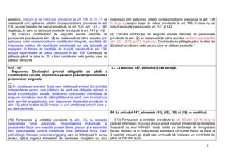 8
acestora, precum şi de instituţiile prevăzute la art. 136 lit. d) - f) se
realizează prin aplicarea cotelor corespunzătoare prevăzute la art.
138 asupra bazelor de calcul prevăzute la art. 140, art. 143 - 145,
după caz, în care nu se includ veniturile prevăzute la art. 141 şi 142.
(8) Calculul contribuţiilor de asigurări sociale datorate de
persoanele prevăzute la alin. (2) se realizează de către acestea prin
aplicarea cotei corespunzătoare contribuţiei integrale, rezultată din
însumarea cotelor de contribuţie individuală cu cea datorată de
angajator, în funcţie de condiţiile de muncă, prevăzută la art. 138,
asupra bazei lunare de calcul prevăzute la art. 139. Contribuţia se
plăteşte până la data de 25 a lunii următoare celei pentru care se
plătesc veniturile.
realizează prin aplicarea cotelor corespunzătoare prevăzute la art. 138
lit. b) şi c) asupra bazei de calcul prevăzute la art. 140, în care nu se
includ veniturile prevăzute la art. 141 şi 142.
(8) Calculul contribuţiei de asigurări sociale datorate de persoanele
prevăzute la alin. (2) se realizează de către acestea conform prevederilor
alin. (5) - (5^3) şi (7), după caz. Contribuţia se plăteşte până la data de
25 a lunii următoare celei pentru care se plătesc veniturile."
ART. 147
Depunerea Declaraţiei privind obligaţiile de plată a
contribuţiilor sociale, impozitului pe venit şi evidenţa nominală a
persoanelor asigurate
....
(2) În situaţia persoanelor fizice care realizează venituri din activităţi
independente pentru care plătitorul de venit are obligaţia reţinerii la
sursă a contribuţiilor sociale, declararea contribuţiilor individuale de
asigurări sociale se face de către plătitorul de venit, care în acest caz
este asimilat angajatorului, prin depunerea declaraţiei prevăzute la
alin. (1), până la data de 25 inclusiv a lunii următoare celei în care s-
au plătit veniturile.
53. La articolul 147, alineatul (2) se abrogă.
(10) Persoanele şi entităţile prevăzute la alin. (4), cu excepţia
persoanelor fizice autorizate, întreprinderilor individuale şi
persoanelor fizice care exercită profesii libere, precum şi a asocierilor
fără personalitate juridică constituite între persoane fizice care,
potrivit legii, folosesc personal angajat şi care se înfiinţează în cursul
anului, aplică regimul trimestrial de declarare începând cu anul
54. La articolul 147, alineatele (10), (12), (15) şi (18) se modifică:
"(10) Persoanele şi entităţile prevăzute la art. 80 alin. (2) lit. b) şi c)
care se înfiinţează în cursul anului aplică regimul trimestrial de declarare
începând cu anul înfiinţării dacă, odată cu declaraţia de înregistrare
fiscală, declară că în cursul anului estimează un număr mediu de până la
3 salariaţi exclusiv şi, după caz, urmează să realizeze un venit total de
până la 100.000 euro.
 