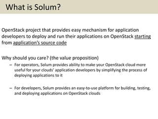 What is Solum?
OpenStack project that provides easy mechanism for application
developers to deploy and run their applications on OpenStack starting
from application’s source code
Why should you care? (the value proposition)
– For operators, Solum provides ability to make your OpenStack cloud more
useful for your clouds’ application developers by simplifying the process of
deploying applications to it
– For developers, Solum provides an easy-to-use platform for building, testing,
and deploying applications on OpenStack clouds
 