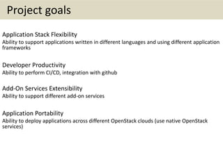 Project goals
Application Stack Flexibility
Ability to support applications written in different languages and using different application
frameworks
Developer Productivity
Ability to perform CI/CD, integration with github
Add-On Services Extensibility
Ability to support different add-on services
Application Portability
Ability to deploy applications across different OpenStack clouds (use native OpenStack
services)
 