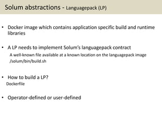 Solum abstractions - Languagepack (LP)
• Docker image which contains application specific build and runtime
libraries
• A LP needs to implement Solum’s languagepack contract
A well-known file available at a known location on the languagepack image
/solum/bin/build.sh
• How to build a LP?
Dockerfile
• Operator-defined or user-defined
 