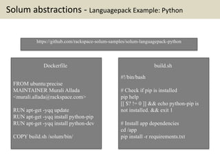 Solum abstractions - Languagepack Example: Python
FROM ubuntu:precise
MAINTAINER Murali Allada
<murali.allada@rackspace.com>
RUN apt-get -yqq update
RUN apt-get -yqq install python-pip
RUN apt-get -yqq install python-dev
COPY build.sh /solum/bin/
https://github.com/rackspace-solum-samples/solum-languagepack-python
#!/bin/bash
# Check if pip is installed
pip help
[[ $? != 0 ]] && echo python-pip is
not installed. && exit 1
# Install app dependencies
cd /app
pip install -r requirements.txt
build.shDockerfile
 
