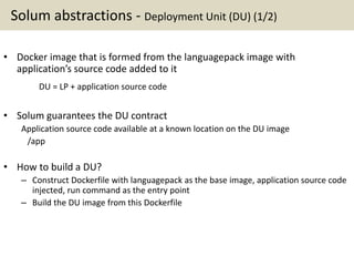 Solum abstractions - Deployment Unit (DU) (1/2)
• Docker image that is formed from the languagepack image with
application’s source code added to it
DU = LP + application source code
• Solum guarantees the DU contract
Application source code available at a known location on the DU image
/app
• How to build a DU?
– Construct Dockerfile with languagepack as the base image, application source code
injected, run command as the entry point
– Build the DU image from this Dockerfile
 