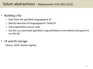 Solum abstractions - Deployment Unit (DU) (2/2)
• Building a DU
– Start from the specified languagepack LP
– Specify execution of languagepack’s ‘build.sh’
– Inject application source code
– Use the run command specified in app definition as the default Entrypoint to
run the DU
• LP and DU storage
Glance, Swift, Docker registry
18
 