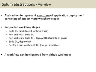 Solum abstractions - Workflow
• Abstraction to represent execution of application deployment
consisting of one or more workflow stages
• Supported workflow stages
– Build DU (and store it for future use)
– Run unit tests, build DU
– Run unit tests, build DU, deploy DU (if unit tests pass)
– Build DU, deploy DU
– Deploy a previously built DU (not yet available)
• A workflow can be triggered from github webhooks
 