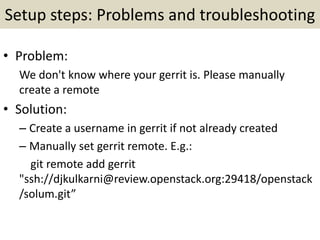 Setup steps: Problems and troubleshooting
• Problem:
We don't know where your gerrit is. Please manually
create a remote
• Solution:
– Create a username in gerrit if not already created
– Manually set gerrit remote. E.g.:
git remote add gerrit
"ssh://djkulkarni@review.openstack.org:29418/openstack
/solum.git”
 