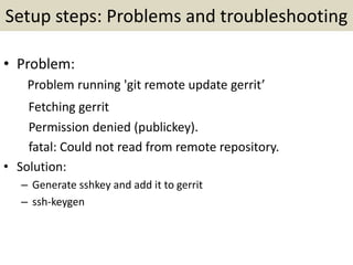 Setup steps: Problems and troubleshooting
• Problem:
Problem running 'git remote update gerrit’
Fetching gerrit
Permission denied (publickey).
fatal: Could not read from remote repository.
• Solution:
– Generate sshkey and add it to gerrit
– ssh-keygen
 