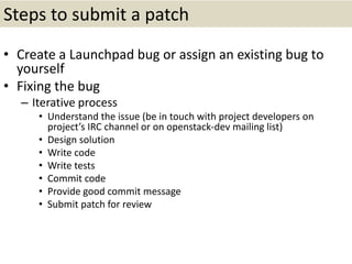 Steps to submit a patch
• Create a Launchpad bug or assign an existing bug to
yourself
• Fixing the bug
– Iterative process
• Understand the issue (be in touch with project developers on
project’s IRC channel or on openstack-dev mailing list)
• Design solution
• Write code
• Write tests
• Commit code
• Provide good commit message
• Submit patch for review
 