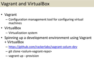 Vagrant and VirtualBox
• Vagrant
– Configuration management tool for configuring virtual
machines
• VirtualBox
– Virtualization system
• Spinning up a development environment using Vagrant
+ VirtualBox
– https://github.com/rackerlabs/vagrant-solum-dev
– git clone <solum-vagrant-repo>
– vagrant up --provision
 