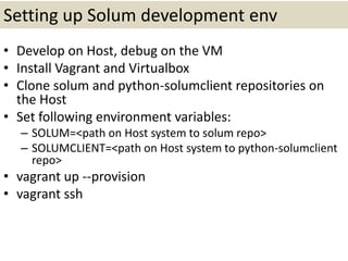 Setting up Solum development env
• Develop on Host, debug on the VM
• Install Vagrant and Virtualbox
• Clone solum and python-solumclient repositories on
the Host
• Set following environment variables:
– SOLUM=<path on Host system to solum repo>
– SOLUMCLIENT=<path on Host system to python-solumclient
repo>
• vagrant up --provision
• vagrant ssh
 