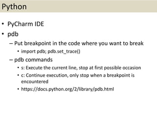 Python
• PyCharm IDE
• pdb
– Put breakpoint in the code where you want to break
• import pdb; pdb.set_trace()
– pdb commands
• s: Execute the current line, stop at first possible occasion
• c: Continue execution, only stop when a breakpoint is
encountered
• https://docs.python.org/2/library/pdb.html
 