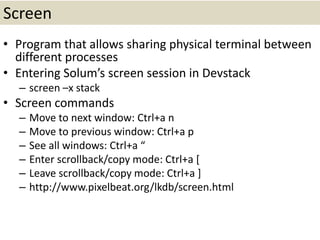 Screen
• Program that allows sharing physical terminal between
different processes
• Entering Solum’s screen session in Devstack
– screen –x stack
• Screen commands
– Move to next window: Ctrl+a n
– Move to previous window: Ctrl+a p
– See all windows: Ctrl+a “
– Enter scrollback/copy mode: Ctrl+a [
– Leave scrollback/copy mode: Ctrl+a ]
– http://www.pixelbeat.org/lkdb/screen.html
 