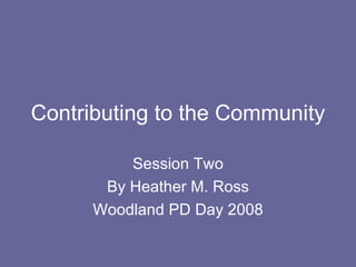 Contributing to the Community Session Two By Heather M. Ross Woodland PD Day 2008 