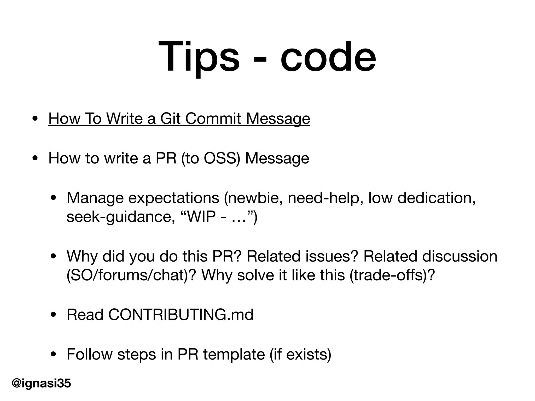 @ignasi35
Tips - code
&bull; How To Write a Git Commit Message

&bull; How to write a PR (to OSS) Message

&bull; Manage expectations (newbie, need-help, low dedication,
seek-guidance, &ldquo;WIP - &hellip;&rdquo;)

&bull; Why did you do this PR? Related issues? Related discussion
(SO/forums/chat)? Why solve it like this (trade-oﬀs)?

&bull; Read CONTRIBUTING.md

&bull; Follow steps in PR template (if exists)
 