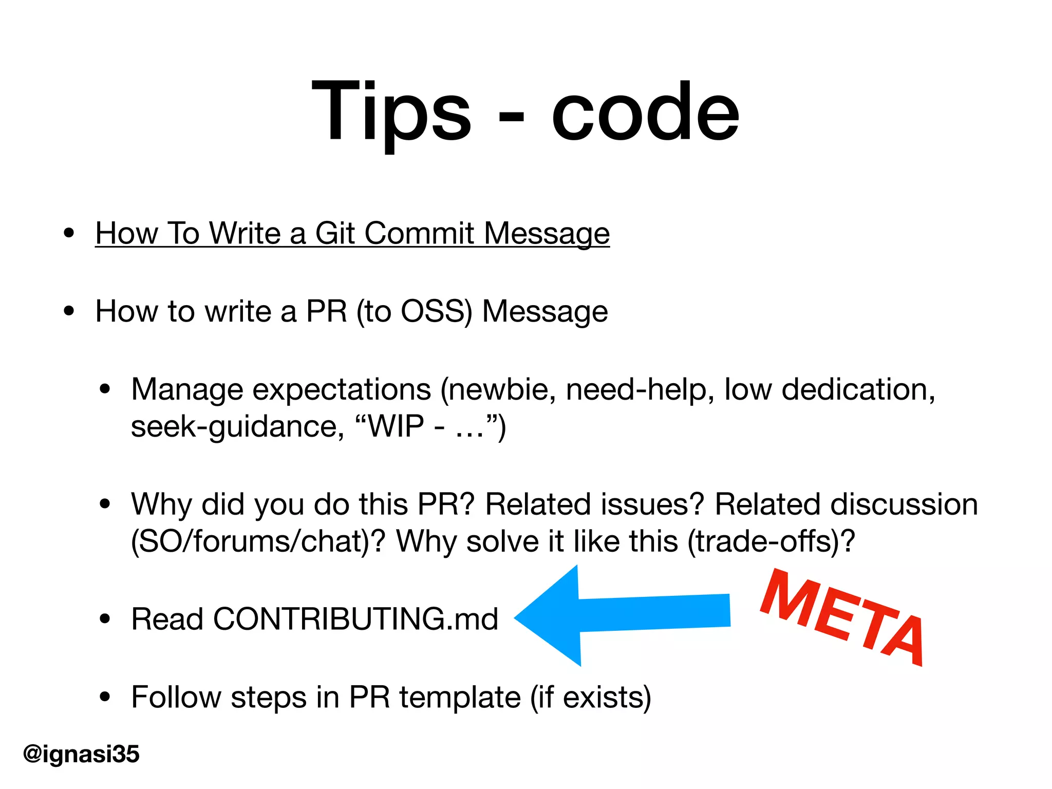 @ignasi35
Tips - code
&bull; How To Write a Git Commit Message

&bull; How to write a PR (to OSS) Message

&bull; Manage expectations (newbie, need-help, low dedication,
seek-guidance, &ldquo;WIP - &hellip;&rdquo;)

&bull; Why did you do this PR? Related issues? Related discussion
(SO/forums/chat)? Why solve it like this (trade-oﬀs)?

&bull; Read CONTRIBUTING.md

&bull; Follow steps in PR template (if exists)
META
 