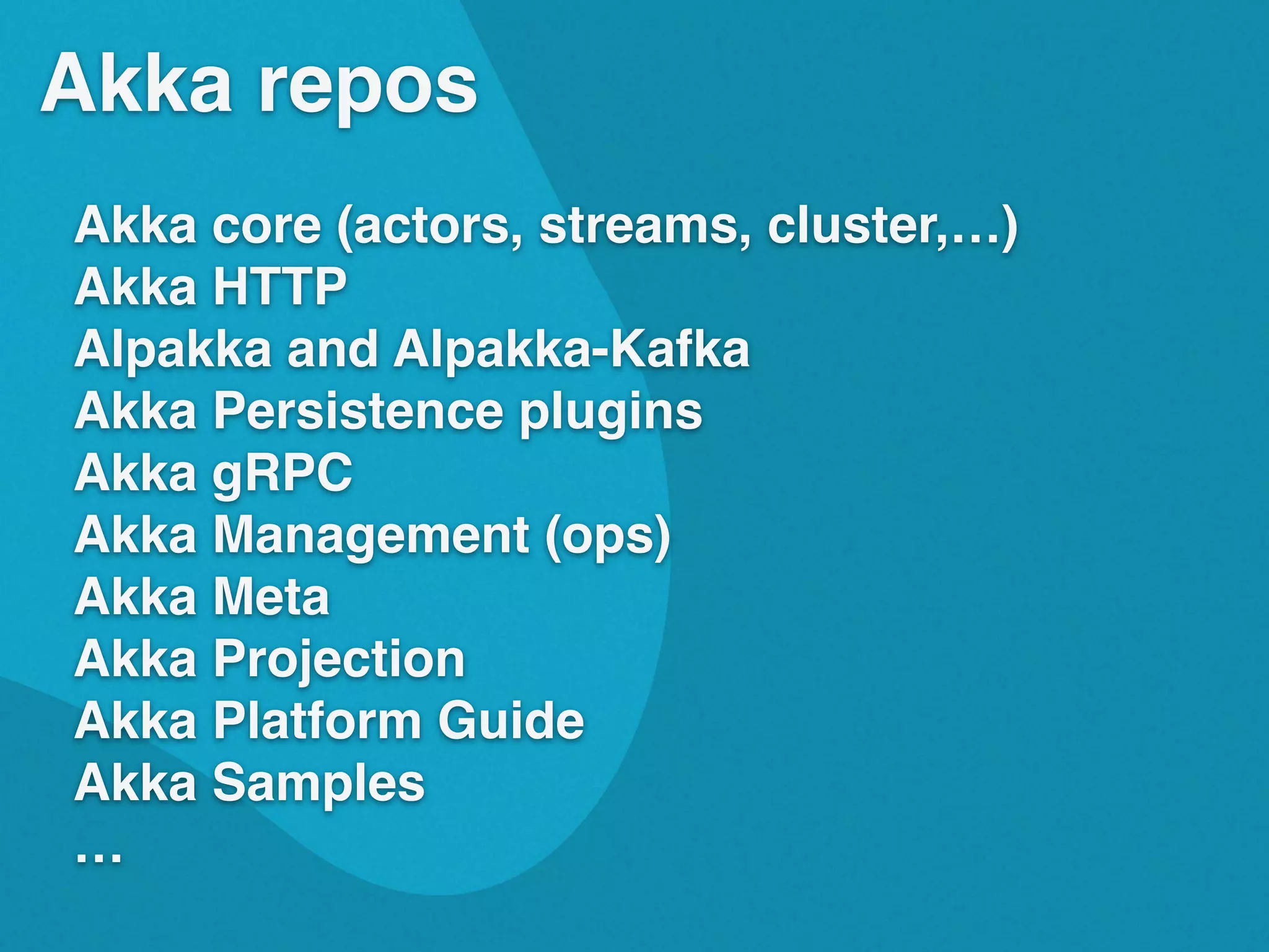 Akka repos
Akka core (actors, streams, cluster,&hellip;)
Akka HTTP
Alpakka and Alpakka-Kafka
Akka Persistence plugins
Akka gRPC
Akka Management (ops)
Akka Meta
Akka Projection
Akka Platform Guide
Akka Samples
&hellip;
 