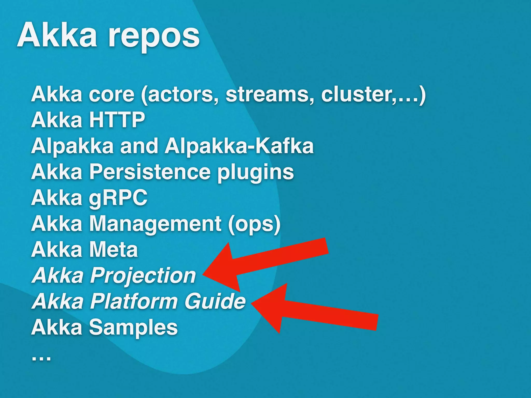 Akka repos
Akka core (actors, streams, cluster,&hellip;)
Akka HTTP
Alpakka and Alpakka-Kafka
Akka Persistence plugins
Akka gRPC
Akka Management (ops)
Akka Meta
Akka Projection
Akka Platform Guide
Akka Samples
&hellip;
 