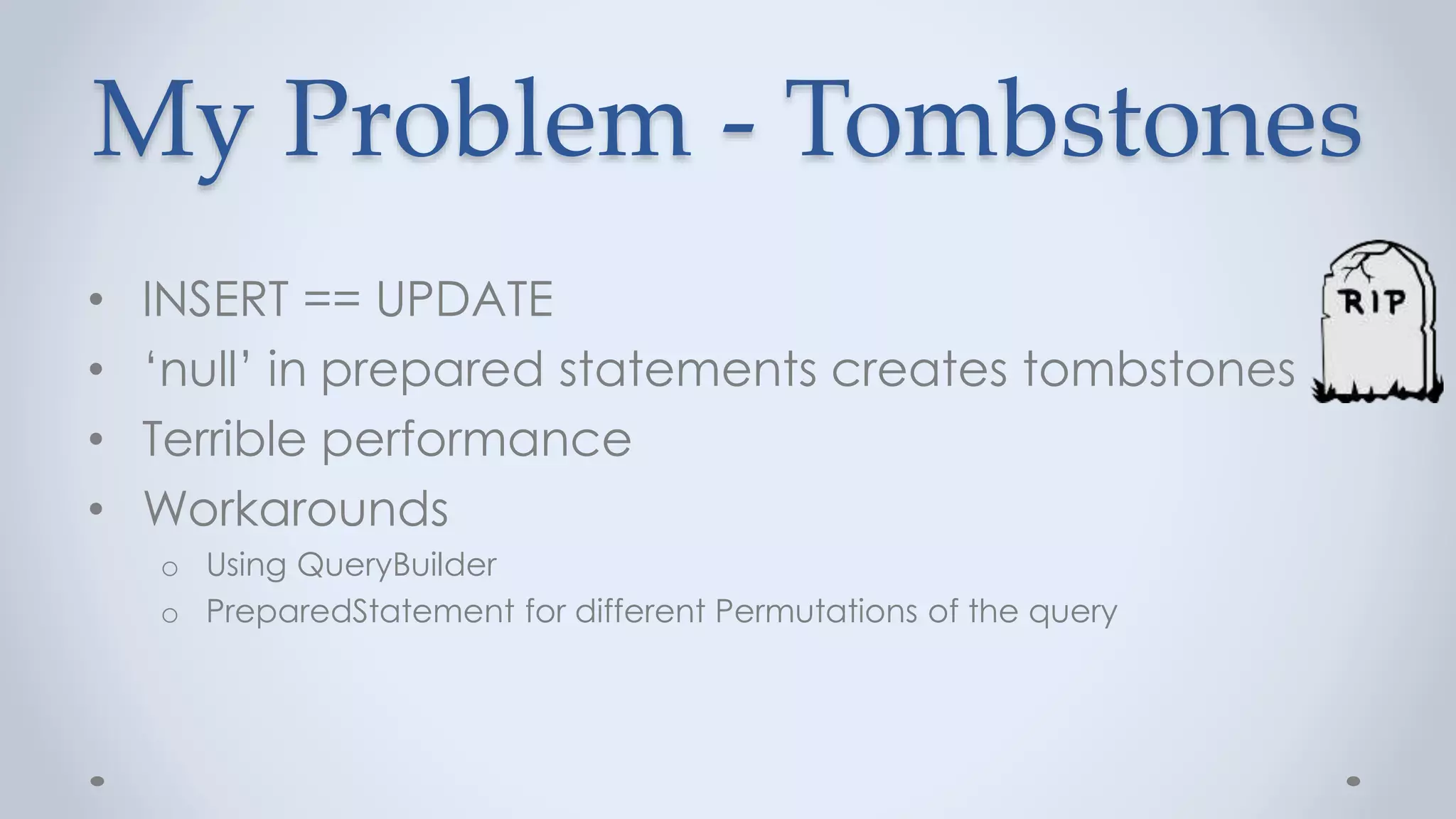My Problem - Tombstones
• INSERT == UPDATE
• ‘null’ in prepared statements creates tombstones
• Terrible performance
• Workarounds
o Using QueryBuilder
o PreparedStatement for different Permutations of the query
 