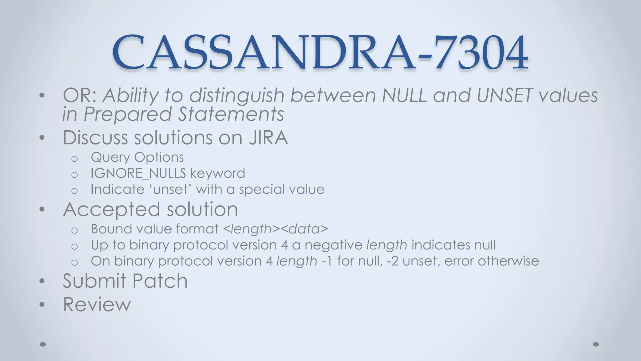 CASSANDRA-7304
• OR: Ability to distinguish between NULL and UNSET values
in Prepared Statements
• Discuss solutions on JIRA
o Query Options
o IGNORE_NULLS keyword
o Indicate ‘unset’ with a special value
• Accepted solution
o Bound value format <length><data>
o Up to binary protocol version 4 a negative length indicates null
o On binary protocol version 4 length -1 for null, -2 unset, error otherwise
• Submit Patch
• Review
 