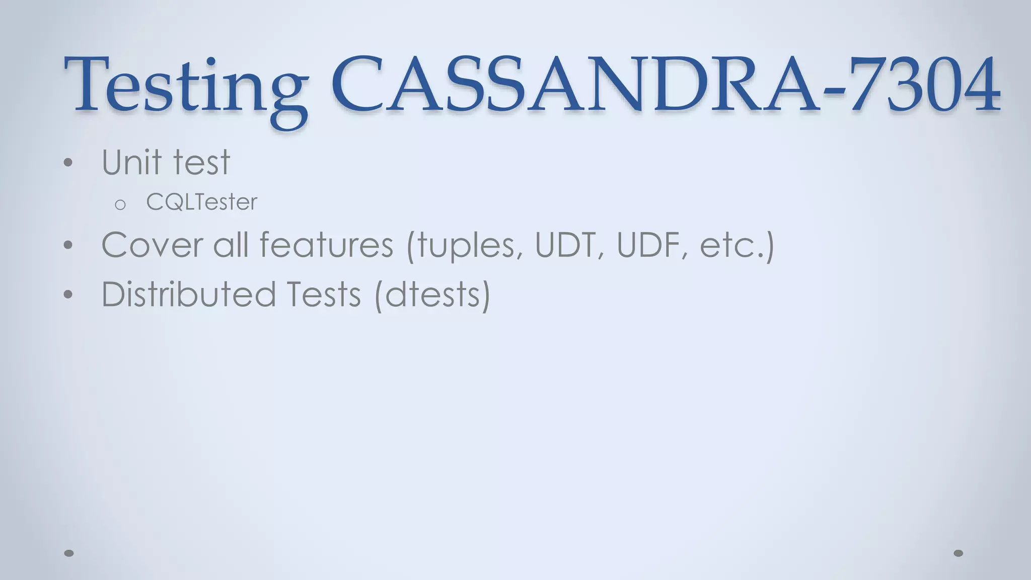 Testing CASSANDRA-7304
• Unit test
o CQLTester
• Cover all features (tuples, UDT, UDF, etc.)
• Distributed Tests (dtests)
 