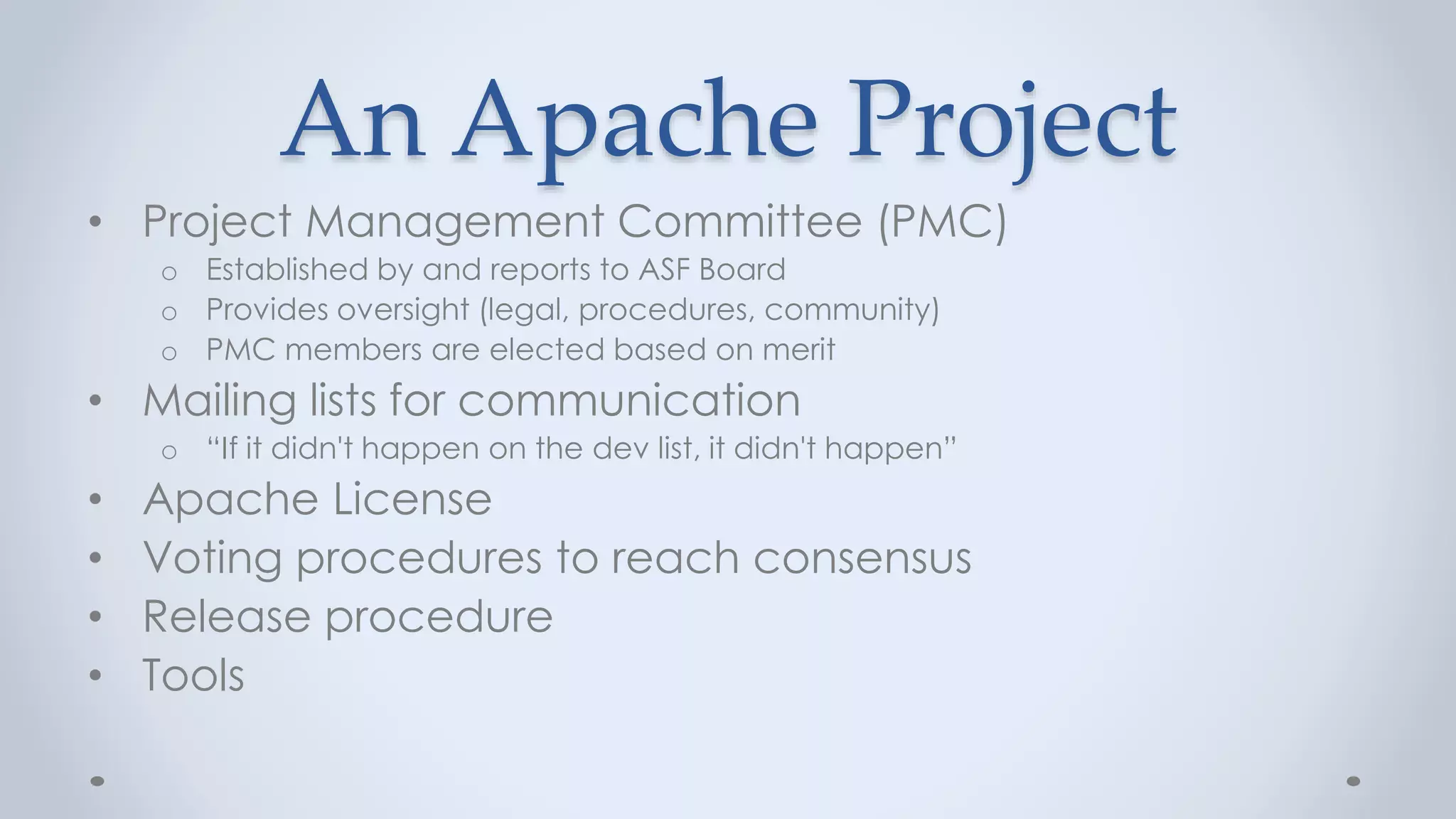 An Apache Project
• Project Management Committee (PMC)
o Established by and reports to ASF Board
o Provides oversight (legal, procedures, community)
o PMC members are elected based on merit
• Mailing lists for communication
o “If it didn't happen on the dev list, it didn't happen”
• Apache License
• Voting procedures to reach consensus
• Release procedure
• Tools
 