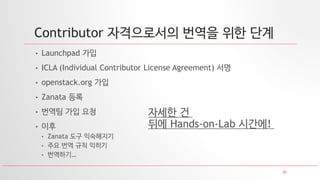 20
Contributor 자격으로서의 번역을 위한 단계
• Launchpad 가입
• ICLA (Individual Contributor License Agreement) 서명
• openstack.org 가입
• Zanata 등록
• 번역팀 가입 요청
• 이후
• Zanata 도구 익숙해지기
• 주요 번역 규칙 익히기
• 번역하기…
자세한 건
뒤에 Hands-on-Lab 시간에!
 